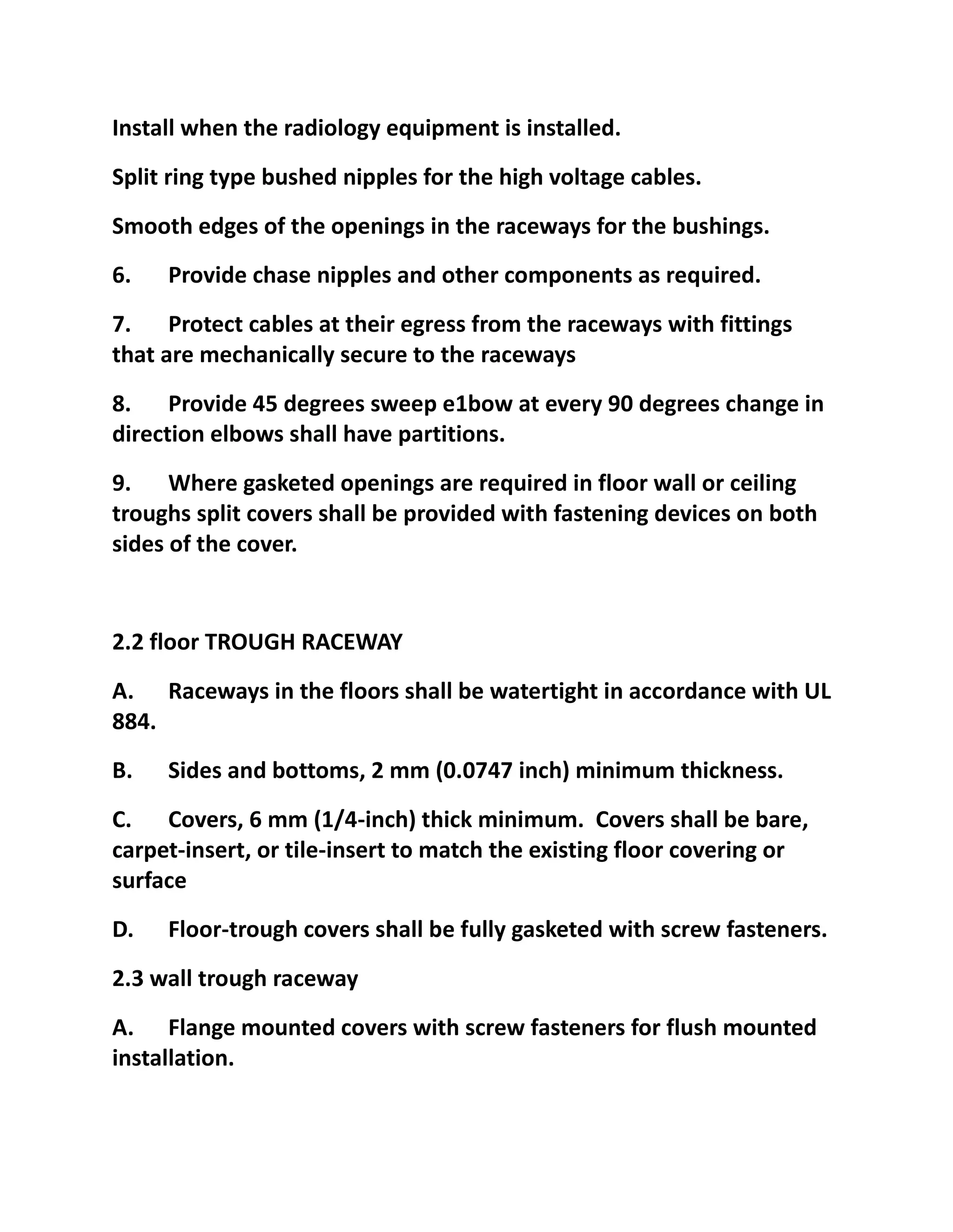 Install when the radiology equipment is installed.
Split ring type bushed nipples for the high voltage cables.
Smooth edges of the openings in the raceways for the bushings.
6.   Provide chase nipples and other components as required.
7. Protect cables at their egress from the raceways with fittings
that are mechanically secure to the raceways
8. Provide 45 degrees sweep e1bow at every 90 degrees change in
direction elbows shall have partitions.
9. Where gasketed openings are required in floor wall or ceiling
troughs split covers shall be provided with fastening devices on both
sides of the cover.


2.2 floor TROUGH RACEWAY
A. Raceways in the floors shall be watertight in accordance with UL
884.
B.   Sides and bottoms, 2 mm (0.0747 inch) minimum thickness.
C. Covers, 6 mm (1/4-inch) thick minimum. Covers shall be bare,
carpet-insert, or tile-insert to match the existing floor covering or
surface
D.   Floor-trough covers shall be fully gasketed with screw fasteners.
2.3 wall trough raceway
A. Flange mounted covers with screw fasteners for flush mounted
installation.
 