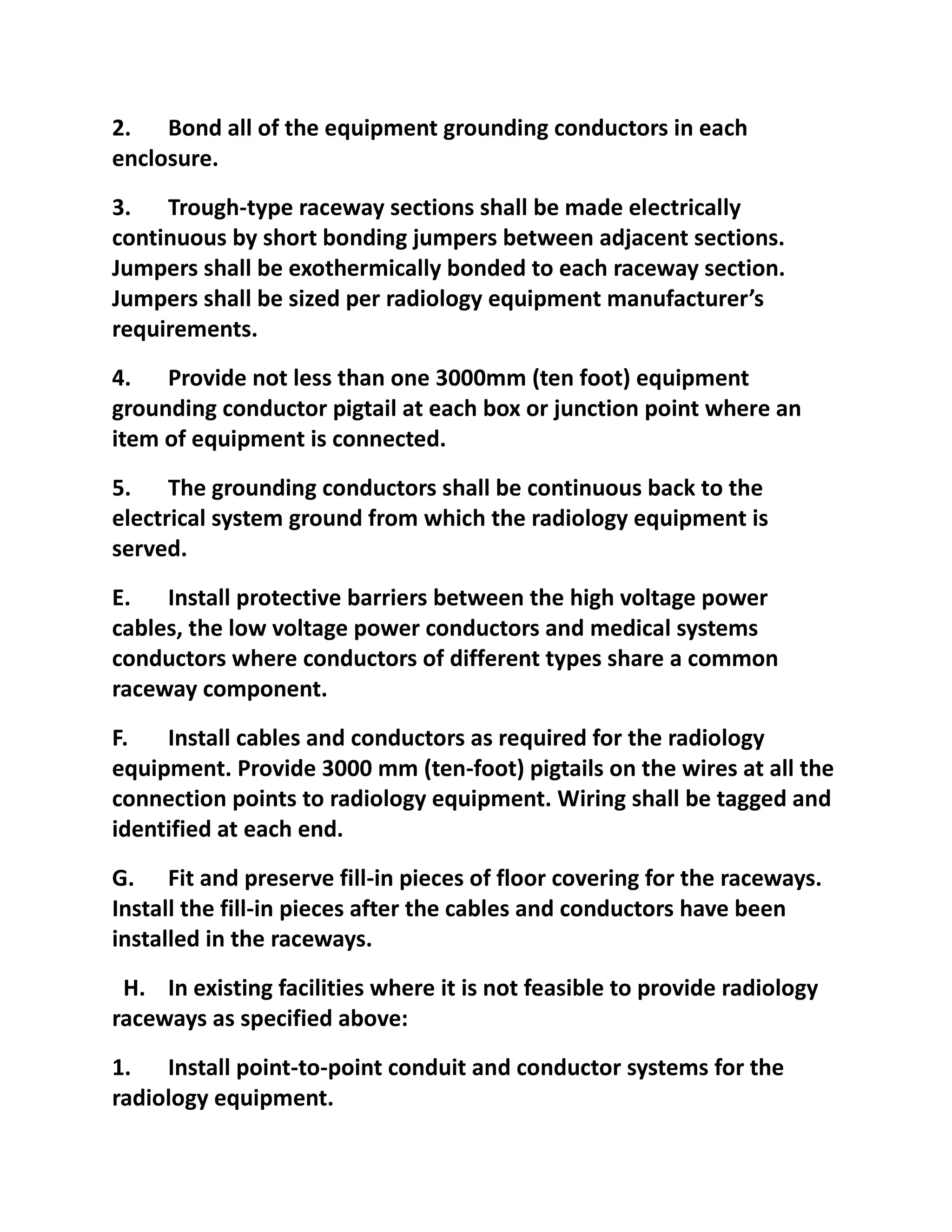 2. Bond all of the equipment grounding conductors in each
enclosure.
3. Trough-type raceway sections shall be made electrically
continuous by short bonding jumpers between adjacent sections.
Jumpers shall be exothermically bonded to each raceway section.
Jumpers shall be sized per radiology equipment manufacturer’s
requirements.
4. Provide not less than one 3000mm (ten foot) equipment
grounding conductor pigtail at each box or junction point where an
item of equipment is connected.
5. The grounding conductors shall be continuous back to the
electrical system ground from which the radiology equipment is
served.
E. Install protective barriers between the high voltage power
cables, the low voltage power conductors and medical systems
conductors where conductors of different types share a common
raceway component.
F.   Install cables and conductors as required for the radiology
equipment. Provide 3000 mm (ten-foot) pigtails on the wires at all the
connection points to radiology equipment. Wiring shall be tagged and
identified at each end.
G. Fit and preserve fill-in pieces of floor covering for the raceways.
Install the fill-in pieces after the cables and conductors have been
installed in the raceways.
 H. In existing facilities where it is not feasible to provide radiology
raceways as specified above:
1. Install point-to-point conduit and conductor systems for the
radiology equipment.
 
