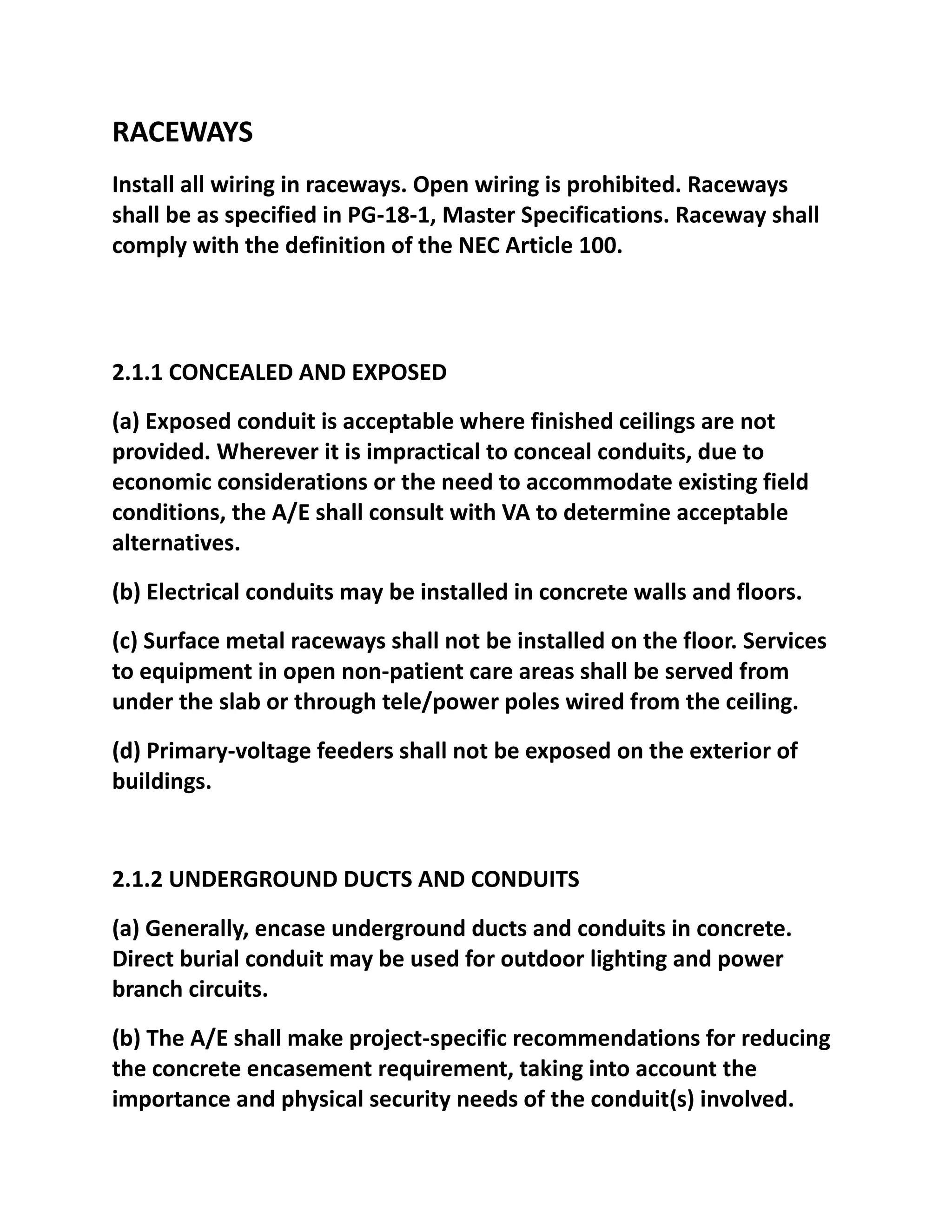 RACEWAYS
Install all wiring in raceways. Open wiring is prohibited. Raceways
shall be as specified in PG-18-1, Master Specifications. Raceway shall
comply with the definition of the NEC Article 100.




2.1.1 CONCEALED AND EXPOSED
(a) Exposed conduit is acceptable where finished ceilings are not
provided. Wherever it is impractical to conceal conduits, due to
economic considerations or the need to accommodate existing field
conditions, the A/E shall consult with VA to determine acceptable
alternatives.
(b) Electrical conduits may be installed in concrete walls and floors.
(c) Surface metal raceways shall not be installed on the floor. Services
to equipment in open non-patient care areas shall be served from
under the slab or through tele/power poles wired from the ceiling.
(d) Primary-voltage feeders shall not be exposed on the exterior of
buildings.


2.1.2 UNDERGROUND DUCTS AND CONDUITS
(a) Generally, encase underground ducts and conduits in concrete.
Direct burial conduit may be used for outdoor lighting and power
branch circuits.
(b) The A/E shall make project-specific recommendations for reducing
the concrete encasement requirement, taking into account the
importance and physical security needs of the conduit(s) involved.
 