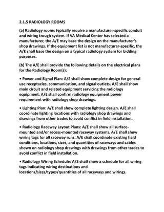 2.1.5 RADIOLOGY ROOMS
(a) Radiology rooms typically require a manufacturer-specific conduit
and wiring trough system. If VA Medical Center has selected a
manufacturer, the A/E may base the design on the manufacturer’s
shop drawings. If the equipment list is not manufacturer-specific, the
A/E shall base the design on a typical radiology system for bidding
purposes.
(b) The A/E shall provide the following details on the electrical plans
for the Radiology Room(s):
• Power and Signal Plan: A/E shall show complete design for general
use receptacles, communication, and signal outlets. A/E shall show
main circuit and related equipment servicing the radiology
equipment. A/E shall confirm radiology equipment power
requirement with radiology shop drawings.
• Lighting Plan: A/E shall show complete lighting design. A/E shall
coordinate lighting locations with radiology shop drawings and
drawings from other trades to avoid conflict in field installation.
• Radiology Raceway Layout Plans: A/E shall show all surface-
mounted and/or recess-mounted raceway systems. A/E shall show
wiring tags for all raceway runs. A/E shall coordinate existing field
conditions, locations, sizes, and quantities of raceways and cables
shown on radiology shop drawings with drawings from other trades to
avoid conflict in field installation.
• Radiology Wiring Schedule: A/E shall show a schedule for all wiring
tags indicating wiring destinations and
locations/sizes/types/quantities of all raceways and wirings.
 