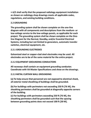 • A/E shall verify that the proposed radiology equipment installation
as shown on radiology shop drawings meets all applicable codes,
regulations, and existing building conditions.
2.2 GROUNDING
The grounding system shall be shown complete on the one-line
diagram with all components and descriptions from the medium- or
low-voltage service to the low-voltage panels, as applicable for each
project. The grounding system shall be shown complete on the One-
line Diagram for the Normal, Standby, and/or Essential Electrical
Systems, including but not limited to generators, automatic transfer
switches, electrical equipment, etc.
2.2.1 GROUNDING ELECTRODES
Galvanized steel or copper-clad steel electrodes may be used. All
electrodes are to be of the same material for the entire project.
2.2.2 EQUIPMENT GROUNDING CONDUCTORS
All raceways shall contain an equipment grounding conductor.
Coordinate with VA Master Specifications and show on the drawings.
2.2.3 METAL CURTAIN WALL GROUNDING
(a) To help ensure that personnel are not exposed to electrical shock,
all exterior metal sheathing of buildings shall be grounded.
(b) For buildings with perimeters not exceeding 250 ft [76 M], the
sheathing perimeters shall be grounded at diagonally opposite corners
of the building.
(c) For buildings with perimeters exceeding 250 ft [76 M], the
sheathing perimeters shall be grounded such that the spacing
between grounding points does not exceed 100 ft [30 M].
 