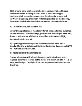 (d) A ground point shall consist of a driven ground rod and brazed
connection to the building sheath. A No. 6 AWG bare copper
conductor shall be used to connect the sheath to the ground rod.
(e) Where a lightning protection system is provided for the building,
the sheath shall also be bonded at each down conductor location.

2.3 LIGHTNING PROTECTION SYSTEM
(a) Lightning protection is mandatory for all Mission Critical buildings.
For non-Mission Critical buildings, perform risk analysis per NFPA 780,
Annex L, and provide a lightning protection system where NdNc.
Submit calculations to VA.
(b) Lightning protection systems shall comply with NFPA 780 –
Standard for the Installation of Lightning Protection Systems and NFPA
70 – National Electrical Code.
2.4 MOTOR DISCONNECT SWITCHES
Provide all motors with a local disconnect switch (unfused unless
required otherwise) located at the motor or a maximum of 5 ft [1.5 M]
away, within sight. Clearly indicate this requirement on the Contract
Drawings.
 