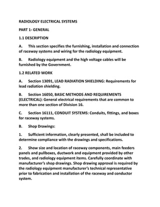 RADIOLOGY ELECTRICAL SYSTEMS
PART 1- GENERAL
1.1 DESCRIPTION
A. This section specifies the furnishing, installation and connection
of raceway systems and wiring for the radiology equipment.
B. Radiology equipment and the high voltage cables will be
furnished by the Government.
1.2 RELATED WORK
A. Section 13091, LEAD RADIATION SHIELDING: Requirements for
lead radiation shielding.
B. Section 16050, BASIC METHODS AND REQUIREMENTS
(ELECTRICAL): General electrical requirements that are common to
more than one section of Division 16.
C. Section 16111, CONDUIT SYSTEMS: Conduits, fittings, and boxes
for raceway systems.
B.   Shop Drawings:
1. Sufficient information, clearly presented, shall be included to
determine compliance with the drawings and specifications.
2. Show size and location of raceway components, main feeders
panels and pullboxes, ductwork and equipment provided by other
trades, and radiology equipment items. Carefully coordinate with
manufacturer’s shop drawings. Shop drawing approval is required by
the radiology equipment manufacturer’s technical representative
prior to fabrication and installation of the raceway and conductor
system.
 