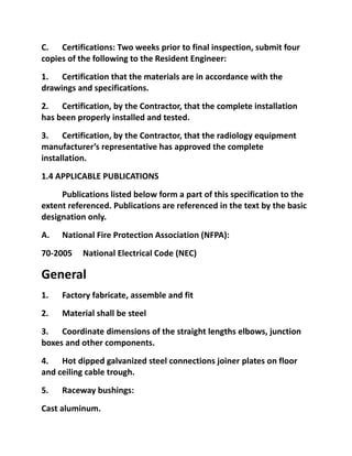 C. Certifications: Two weeks prior to final inspection, submit four
copies of the following to the Resident Engineer:
1. Certification that the materials are in accordance with the
drawings and specifications.
2. Certification, by the Contractor, that the complete installation
has been properly installed and tested.
3. Certification, by the Contractor, that the radiology equipment
manufacturer’s representative has approved the complete
installation.
1.4 APPLICABLE PUBLICATIONS
     Publications listed below form a part of this specification to the
extent referenced. Publications are referenced in the text by the basic
designation only.
A.   National Fire Protection Association (NFPA):
70-2005    National Electrical Code (NEC)

General
1.   Factory fabricate, assemble and fit
2.   Material shall be steel
3. Coordinate dimensions of the straight lengths elbows, junction
boxes and other components.
4. Hot dipped galvanized steel connections joiner plates on floor
and ceiling cable trough.
5.   Raceway bushings:
Cast aluminum.
 
