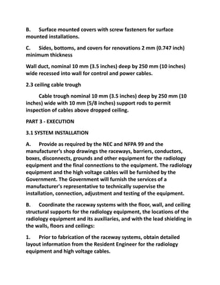 B. Surface mounted covers with screw fasteners for surface
mounted installations.
C. Sides, bottoms, and covers for renovations 2 mm (0.747 inch)
minimum thickness
Wall duct, nominal 10 mm (3.5 inches) deep by 250 mm (10 inches)
wide recessed into wall for control and power cables.
2.3 ceiling cable trough
     Cable trough nominal 10 mm (3.5 inches) deep by 250 mm (10
inches) wide with 10 mm (5/8 inches) support rods to permit
inspection of cables above dropped ceiling.
PART 3 - EXECUTION
3.1 SYSTEM INSTALLATION
A. Provide as required by the NEC and NFPA 99 and the
manufacturer’s shop drawings the raceways, barriers, conductors,
boxes, disconnects, grounds and other equipment for the radiology
equipment and the final connections to the equipment. The radiology
equipment and the high voltage cables will be furnished by the
Government. The Government will furnish the services of a
manufacturer's representative to technically supervise the
installation, connection, adjustment and testing of the equipment.
B. Coordinate the raceway systems with the floor, wall, and ceiling
structural supports for the radiology equipment, the locations of the
radiology equipment and its auxiliaries, and with the lead shielding in
the walls, floors and ceilings:
1. Prior to fabrication of the raceway systems, obtain detailed
layout information from the Resident Engineer for the radiology
equipment and high voltage cables.
 