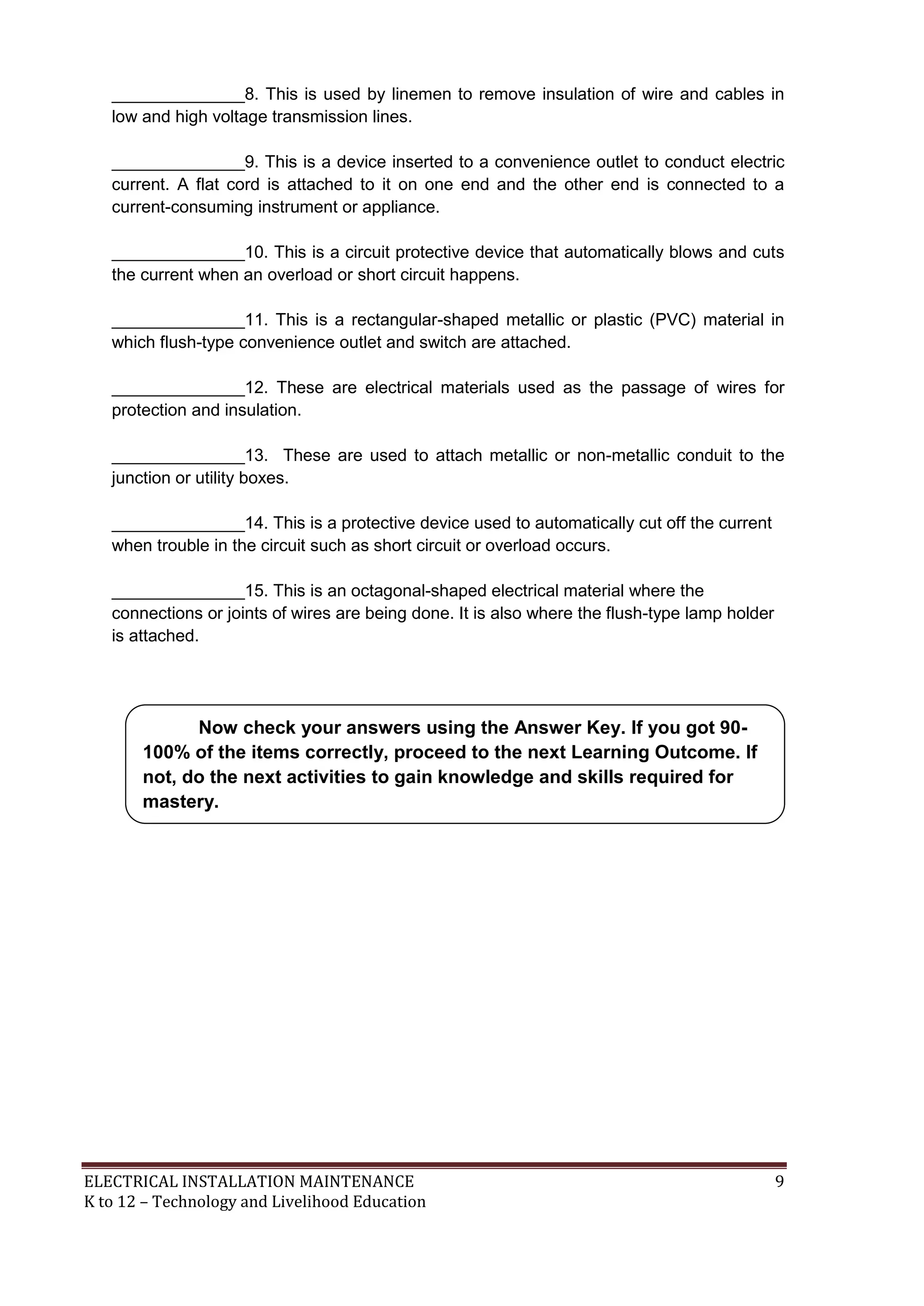 ELECTRICAL INSTALLATION MAINTENANCE 9
K to 12 – Technology and Livelihood Education
______________8. This is used by linemen to remove insulation of wire and cables in
low and high voltage transmission lines.
______________9. This is a device inserted to a convenience outlet to conduct electric
current. A flat cord is attached to it on one end and the other end is connected to a
current-consuming instrument or appliance.
______________10. This is a circuit protective device that automatically blows and cuts
the current when an overload or short circuit happens.
______________11. This is a rectangular-shaped metallic or plastic (PVC) material in
which flush-type convenience outlet and switch are attached.
______________12. These are electrical materials used as the passage of wires for
protection and insulation.
______________13. These are used to attach metallic or non-metallic conduit to the
junction or utility boxes.
______________14. This is a protective device used to automatically cut off the current
when trouble in the circuit such as short circuit or overload occurs.
______________15. This is an octagonal-shaped electrical material where the
connections or joints of wires are being done. It is also where the flush-type lamp holder
is attached.
Now check your answers using the Answer Key. If you got 90-
100% of the items correctly, proceed to the next Learning Outcome. If
not, do the next activities to gain knowledge and skills required for
mastery.
 
