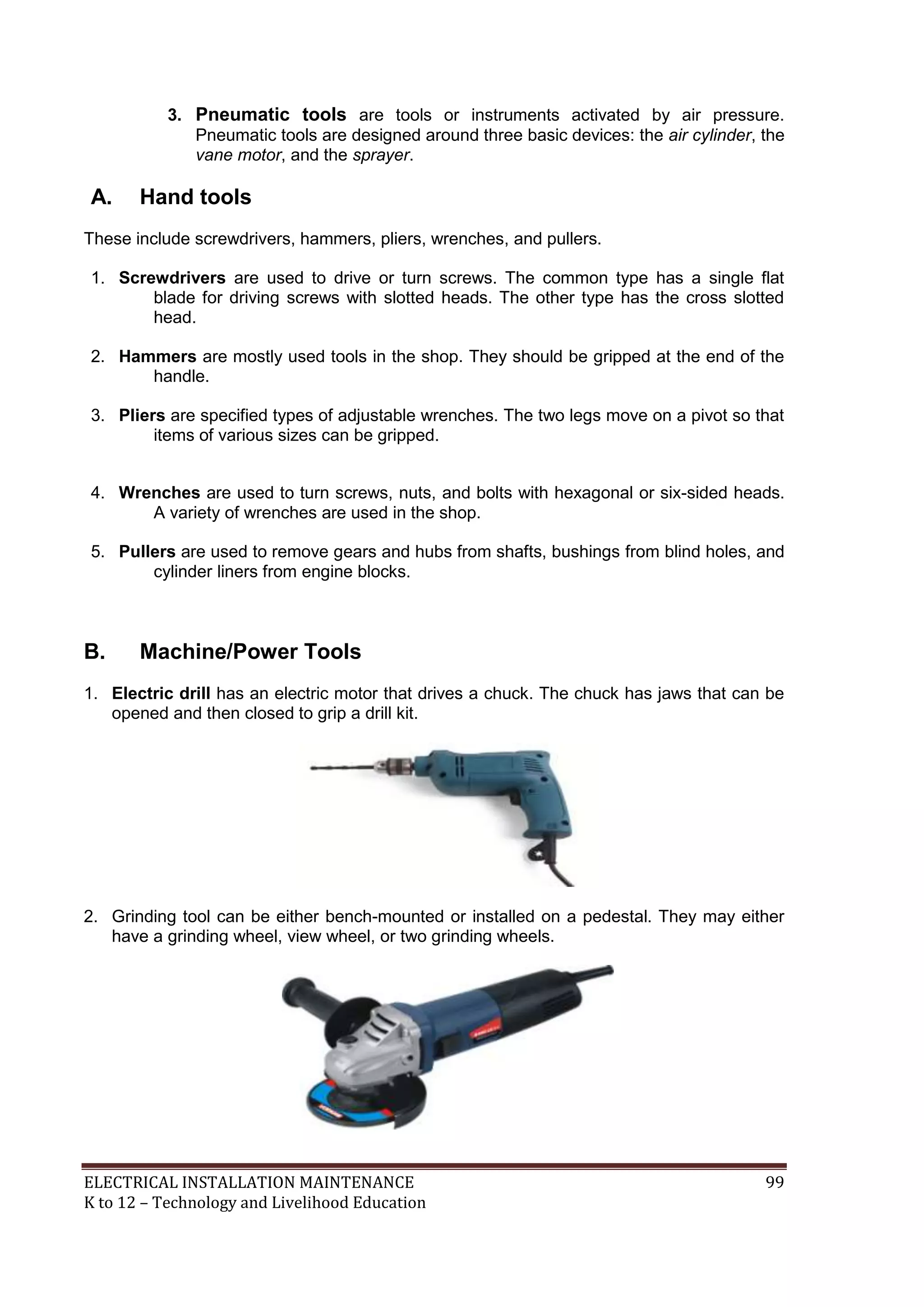 ELECTRICAL INSTALLATION MAINTENANCE 99
K to 12 – Technology and Livelihood Education
3. Pneumatic tools are tools or instruments activated by air pressure.
Pneumatic tools are designed around three basic devices: the air cylinder, the
vane motor, and the sprayer.
A. Hand tools
These include screwdrivers, hammers, pliers, wrenches, and pullers.
1. Screwdrivers are used to drive or turn screws. The common type has a single flat
blade for driving screws with slotted heads. The other type has the cross slotted
head.
2. Hammers are mostly used tools in the shop. They should be gripped at the end of the
handle.
3. Pliers are specified types of adjustable wrenches. The two legs move on a pivot so that
items of various sizes can be gripped.
4. Wrenches are used to turn screws, nuts, and bolts with hexagonal or six-sided heads.
A variety of wrenches are used in the shop.
5. Pullers are used to remove gears and hubs from shafts, bushings from blind holes, and
cylinder liners from engine blocks.
B. Machine/Power Tools
1. Electric drill has an electric motor that drives a chuck. The chuck has jaws that can be
opened and then closed to grip a drill kit.
2. Grinding tool can be either bench-mounted or installed on a pedestal. They may either
have a grinding wheel, view wheel, or two grinding wheels.
 