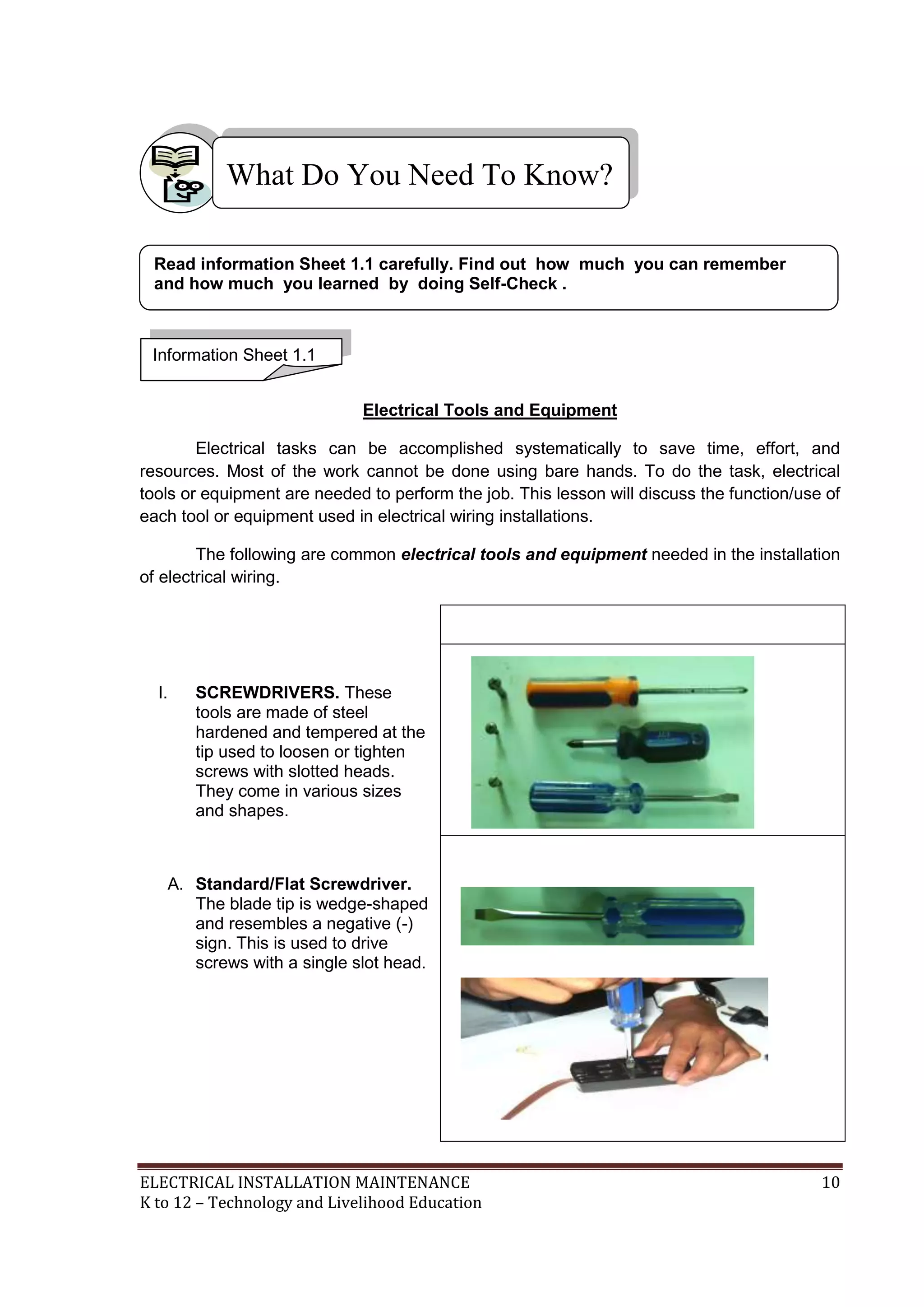 ELECTRICAL INSTALLATION MAINTENANCE 10
K to 12 – Technology and Livelihood Education
Electrical Tools and Equipment
Electrical tasks can be accomplished systematically to save time, effort, and
resources. Most of the work cannot be done using bare hands. To do the task, electrical
tools or equipment are needed to perform the job. This lesson will discuss the function/use of
each tool or equipment used in electrical wiring installations.
The following are common electrical tools and equipment needed in the installation
of electrical wiring.
I. SCREWDRIVERS. These
tools are made of steel
hardened and tempered at the
tip used to loosen or tighten
screws with slotted heads.
They come in various sizes
and shapes.
A. Standard/Flat Screwdriver.
The blade tip is wedge-shaped
and resembles a negative (-)
sign. This is used to drive
screws with a single slot head.
What Do You Need To Know?
Information Sheet 1.1
Read information Sheet 1.1 carefully. Find out how much you can remember
and how much you learned by doing Self-Check .
 