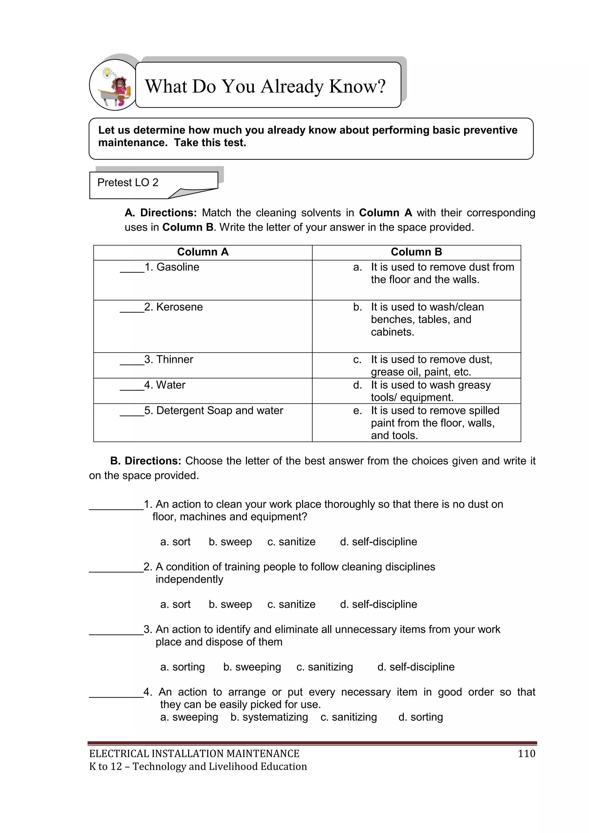 ELECTRICAL INSTALLATION MAINTENANCE 110
K to 12 – Technology and Livelihood Education
A. Directions: Match the cleaning solvents in Column A with their corresponding
uses in Column B. Write the letter of your answer in the space provided.
Column A Column B
____1. Gasoline a. It is used to remove dust from
the floor and the walls.
____2. Kerosene b. It is used to wash/clean
benches, tables, and
cabinets.
____3. Thinner c. It is used to remove dust,
grease oil, paint, etc.
____4. Water d. It is used to wash greasy
tools/ equipment.
____5. Detergent Soap and water e. It is used to remove spilled
paint from the floor, walls,
and tools.
B. Directions: Choose the letter of the best answer from the choices given and write it
on the space provided.
_________1. An action to clean your work place thoroughly so that there is no dust on
floor, machines and equipment?
a. sort b. sweep c. sanitize d. self-discipline
_________2. A condition of training people to follow cleaning disciplines
independently
a. sort b. sweep c. sanitize d. self-discipline
_________3. An action to identify and eliminate all unnecessary items from your work
place and dispose of them
a. sorting b. sweeping c. sanitizing d. self-discipline
_________4. An action to arrange or put every necessary item in good order so that
they can be easily picked for use.
a. sweeping b. systematizing c. sanitizing d. sorting
What Do You Already Know?
Pretest LO 2
Let us determine how much you already know about performing basic preventive
maintenance. Take this test.
 
