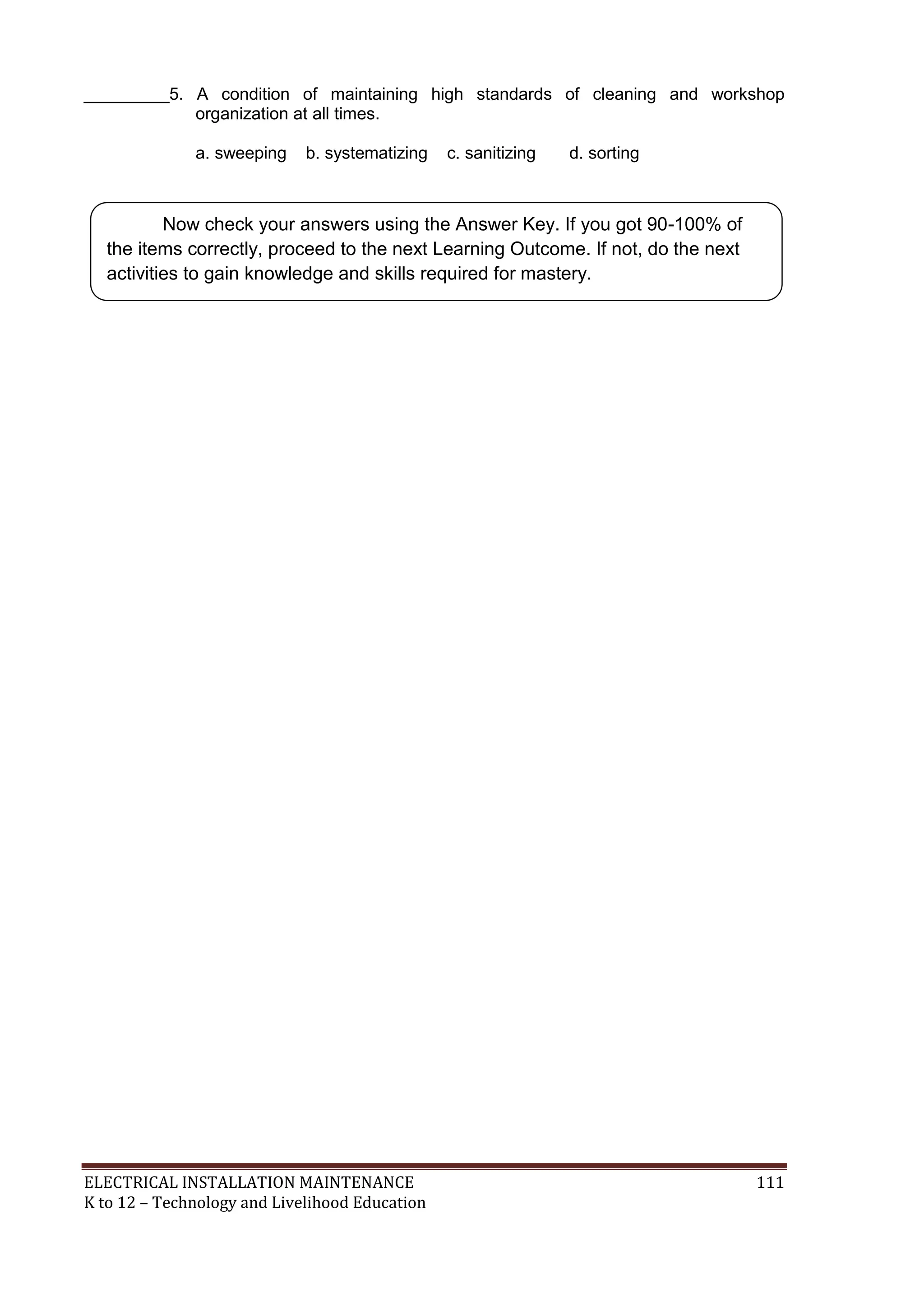 ELECTRICAL INSTALLATION MAINTENANCE 111
K to 12 – Technology and Livelihood Education
_________5. A condition of maintaining high standards of cleaning and workshop
organization at all times.
a. sweeping b. systematizing c. sanitizing d. sorting
Now check your answers using the Answer Key. If you got 90-100% of
the items correctly, proceed to the next Learning Outcome. If not, do the next
activities to gain knowledge and skills required for mastery.
 