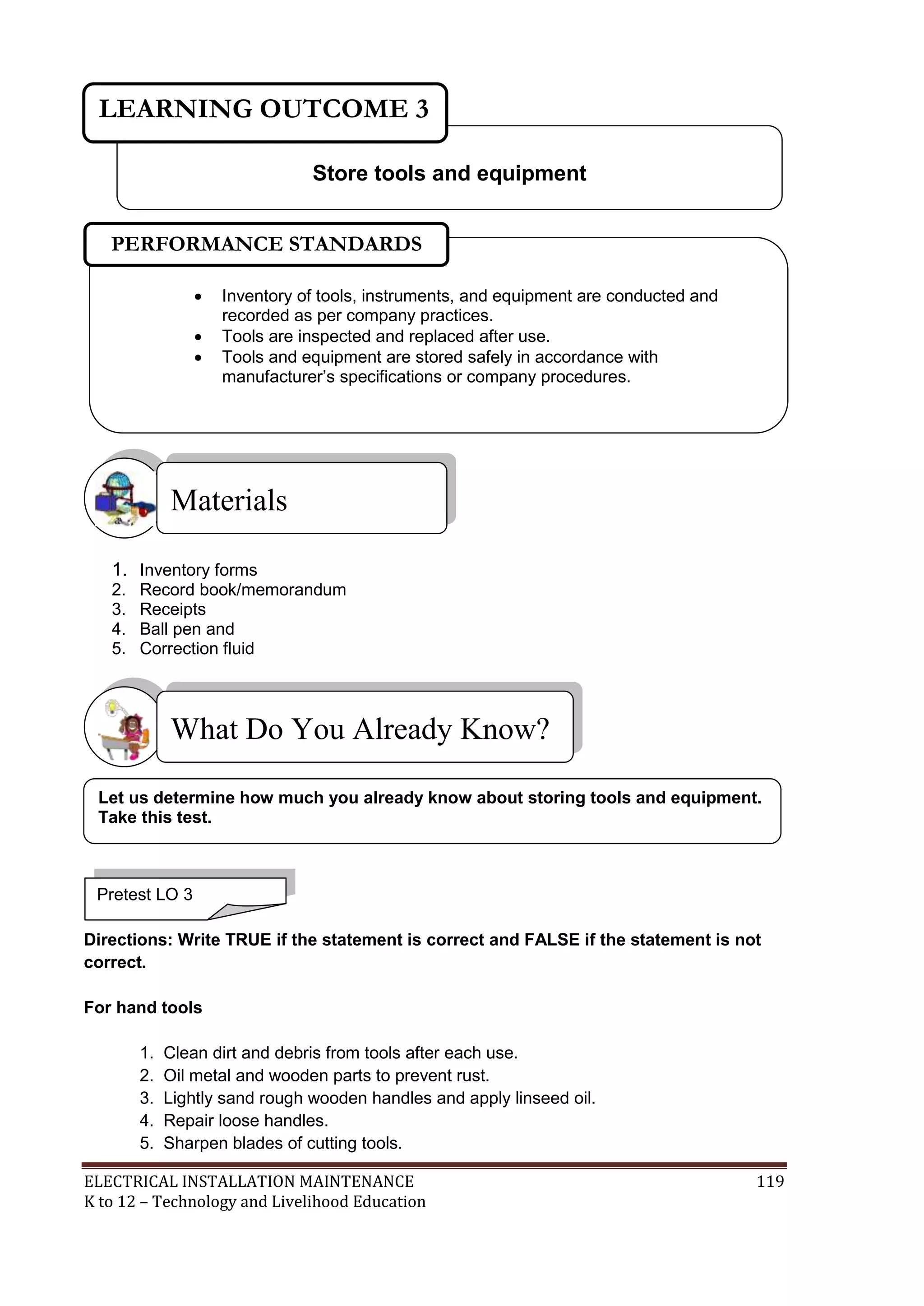 ELECTRICAL INSTALLATION MAINTENANCE 119
K to 12 – Technology and Livelihood Education
1. Inventory forms
2. Record book/memorandum
3. Receipts
4. Ball pen and
5. Correction fluid
Directions: Write TRUE if the statement is correct and FALSE if the statement is not
correct.
For hand tools
1. Clean dirt and debris from tools after each use.
2. Oil metal and wooden parts to prevent rust.
3. Lightly sand rough wooden handles and apply linseed oil.
4. Repair loose handles.
5. Sharpen blades of cutting tools.
What Do You Already Know?
Materials
Store tools and equipment
LEARNING OUTCOME 3
Pretest LO 3
 Inventory of tools, instruments, and equipment are conducted and
recorded as per company practices.
 Tools are inspected and replaced after use.
 Tools and equipment are stored safely in accordance with
manufacturer’s specifications or company procedures.

PERFORMANCE STANDARDS
Let us determine how much you already know about storing tools and equipment.
Take this test.
 