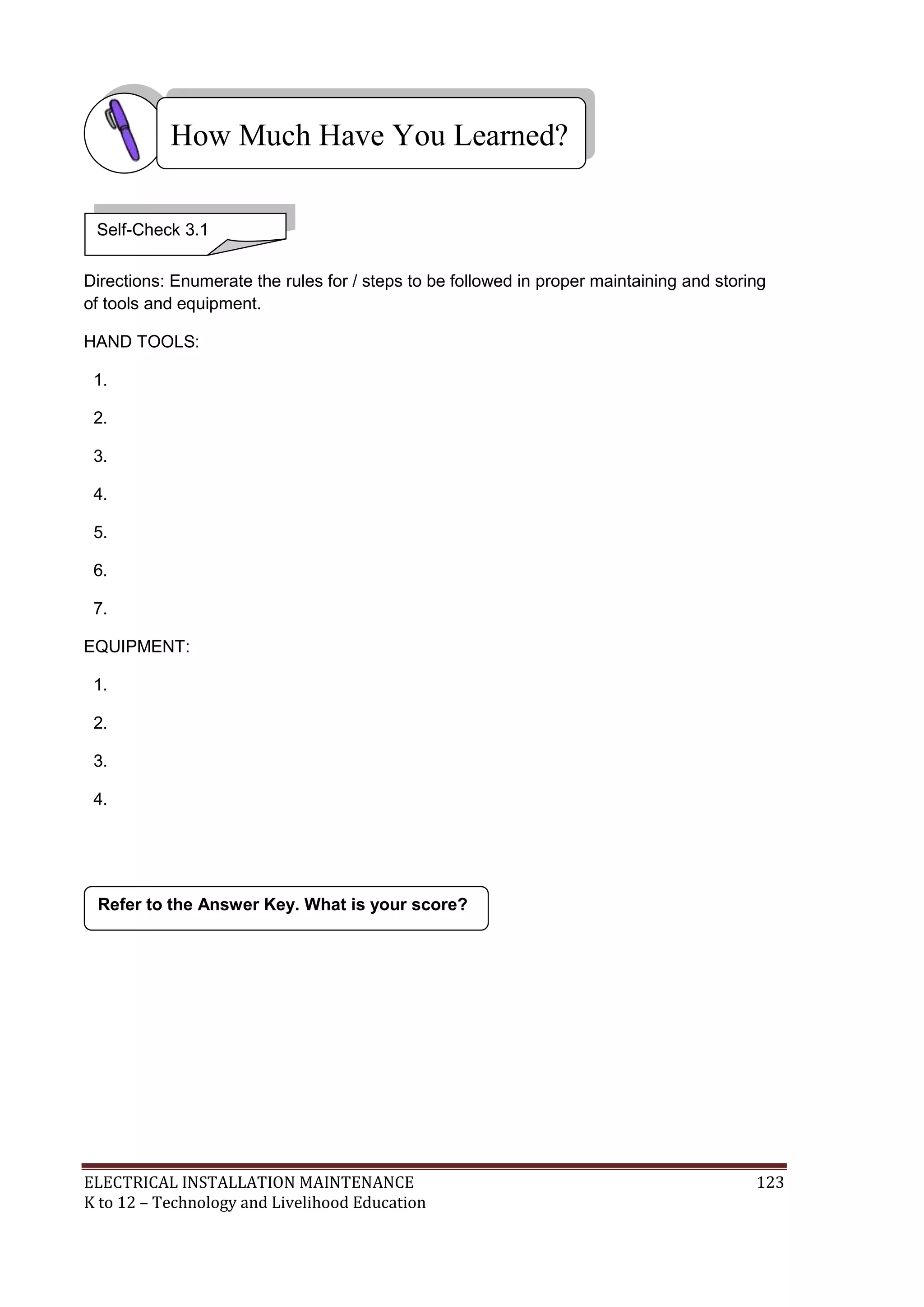 ELECTRICAL INSTALLATION MAINTENANCE 123
K to 12 – Technology and Livelihood Education
Directions: Enumerate the rules for / steps to be followed in proper maintaining and storing
of tools and equipment.
HAND TOOLS:
1.
2.
3.
4.
5.
6.
7.
EQUIPMENT:
1.
2.
3.
4.
Refer to the Answer Key. What is your score?
How Much Have You Learned?
Self-Check 3.1
 