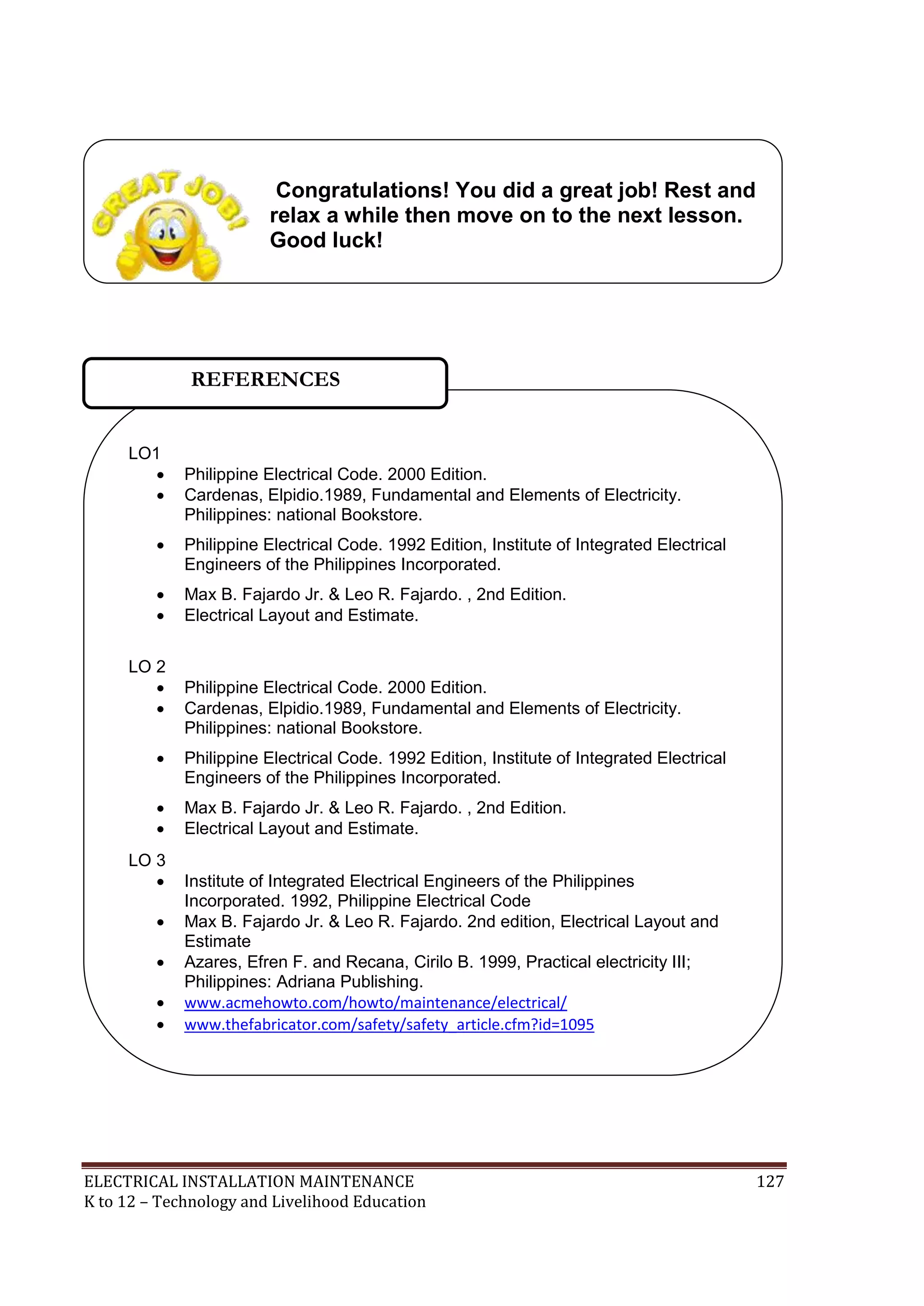 ELECTRICAL INSTALLATION MAINTENANCE 127
K to 12 – Technology and Livelihood Education
LO1
 Philippine Electrical Code. 2000 Edition.
 Cardenas, Elpidio.1989, Fundamental and Elements of Electricity.
Philippines: national Bookstore.
 Philippine Electrical Code. 1992 Edition, Institute of Integrated Electrical
Engineers of the Philippines Incorporated.
 Max B. Fajardo Jr. & Leo R. Fajardo. , 2nd Edition.
 Electrical Layout and Estimate.
LO 2
 Philippine Electrical Code. 2000 Edition.
 Cardenas, Elpidio.1989, Fundamental and Elements of Electricity.
Philippines: national Bookstore.
 Philippine Electrical Code. 1992 Edition, Institute of Integrated Electrical
Engineers of the Philippines Incorporated.
 Max B. Fajardo Jr. & Leo R. Fajardo. , 2nd Edition.
 Electrical Layout and Estimate.
LO 3
 Institute of Integrated Electrical Engineers of the Philippines
Incorporated. 1992, Philippine Electrical Code
 Max B. Fajardo Jr. & Leo R. Fajardo. 2nd edition, Electrical Layout and
Estimate
 Azares, Efren F. and Recana, Cirilo B. 1999, Practical electricity III;
Philippines: Adriana Publishing.
 www.acmehowto.com/howto/maintenance/electrical/
 www.thefabricator.com/safety/safety_article.cfm?id=1095
REFERENCES
Congratulations! You did a great job! Rest and
relax a while then move on to the next lesson.
Good luck!
 