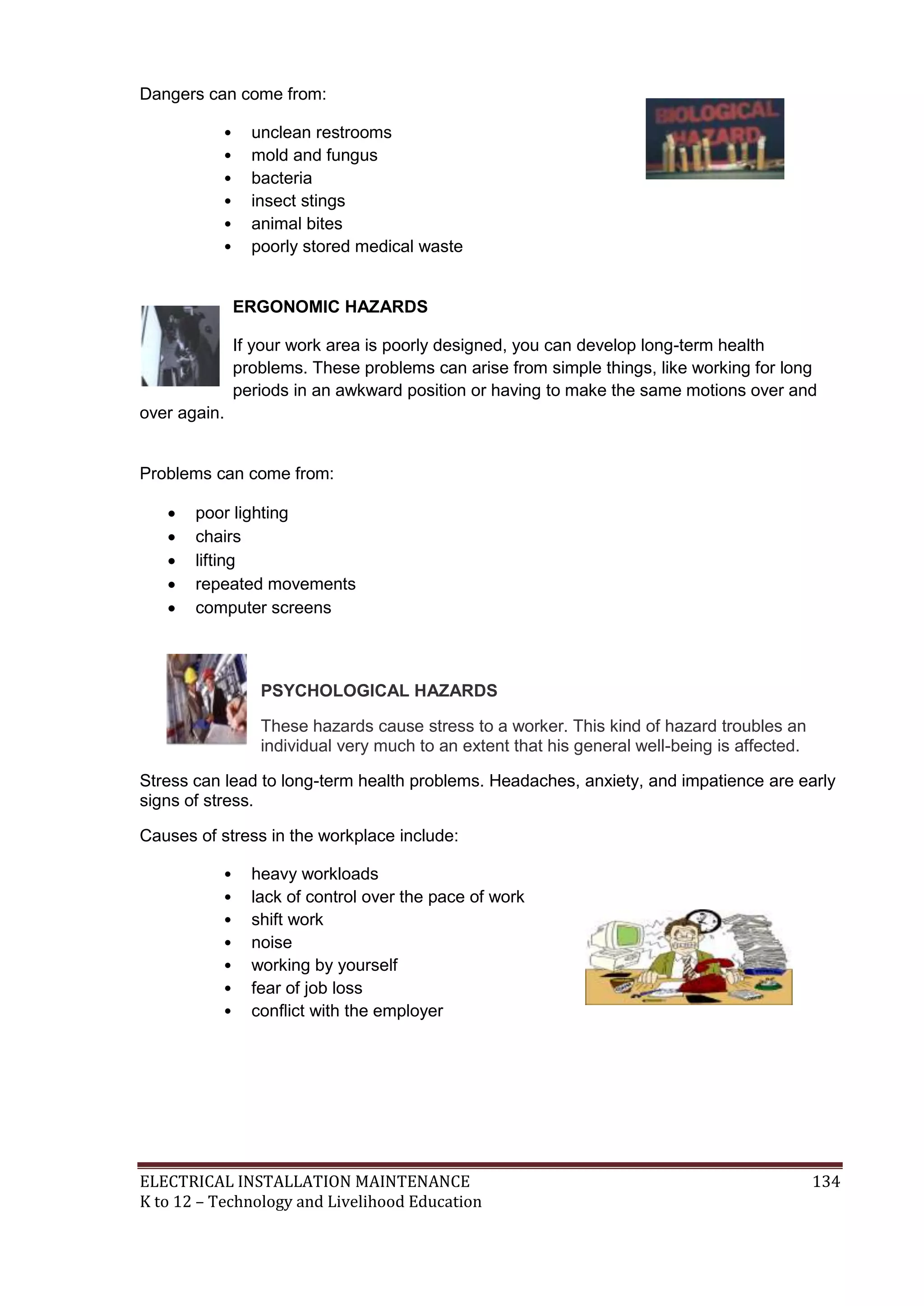 ELECTRICAL INSTALLATION MAINTENANCE 134
K to 12 – Technology and Livelihood Education
Dangers can come from:
• unclean restrooms
• mold and fungus
• bacteria
• insect stings
• animal bites
• poorly stored medical waste
ERGONOMIC HAZARDS
If your work area is poorly designed, you can develop long-term health
problems. These problems can arise from simple things, like working for long
periods in an awkward position or having to make the same motions over and
over again.
Problems can come from:
 poor lighting
 chairs
 lifting
 repeated movements
 computer screens
PSYCHOLOGICAL HAZARDS
These hazards cause stress to a worker. This kind of hazard troubles an
individual very much to an extent that his general well-being is affected.
Stress can lead to long-term health problems. Headaches, anxiety, and impatience are early
signs of stress.
Causes of stress in the workplace include:
• heavy workloads
• lack of control over the pace of work
• shift work
• noise
• working by yourself
• fear of job loss
• conﬂict with the employer
 