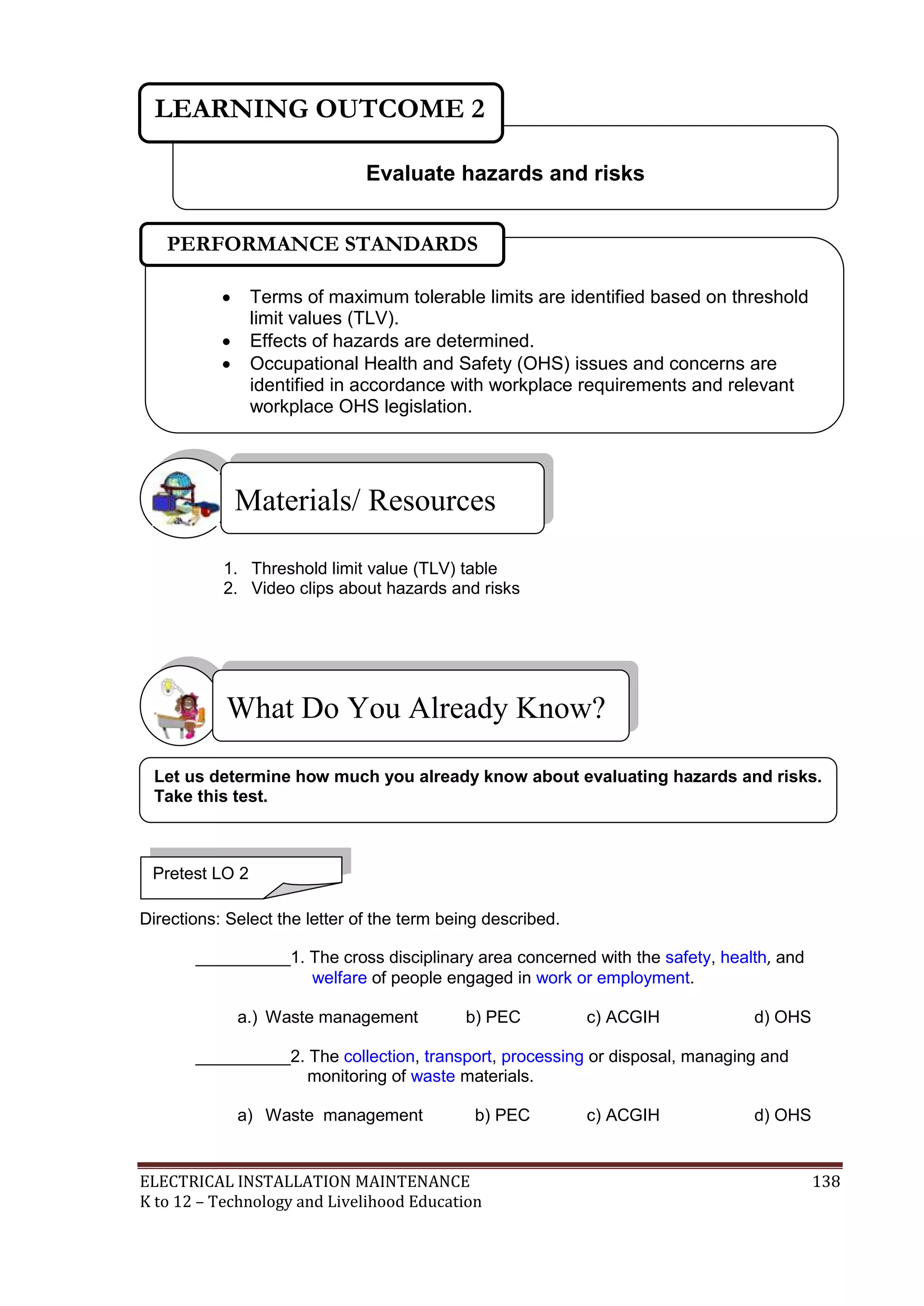 ELECTRICAL INSTALLATION MAINTENANCE 138
K to 12 – Technology and Livelihood Education
1. Threshold limit value (TLV) table
2. Video clips about hazards and risks
Directions: Select the letter of the term being described.
__________1. The cross disciplinary area concerned with the safety, health, and
welfare of people engaged in work or employment.
a.) Waste management b) PEC c) ACGIH d) OHS
__________2. The collection, transport, processing or disposal, managing and
monitoring of waste materials.
a) Waste management b) PEC c) ACGIH d) OHS
What Do You Already Know?
Materials/ Resources
Evaluate hazards and risks
LEARNING OUTCOME 2
Pretest LO 2
 Terms of maximum tolerable limits are identified based on threshold
limit values (TLV).
 Effects of hazards are determined.
 Occupational Health and Safety (OHS) issues and concerns are
identified in accordance with workplace requirements and relevant
workplace OHS legislation.

PERFORMANCE STANDARDS
Let us determine how much you already know about evaluating hazards and risks.
Take this test.
 