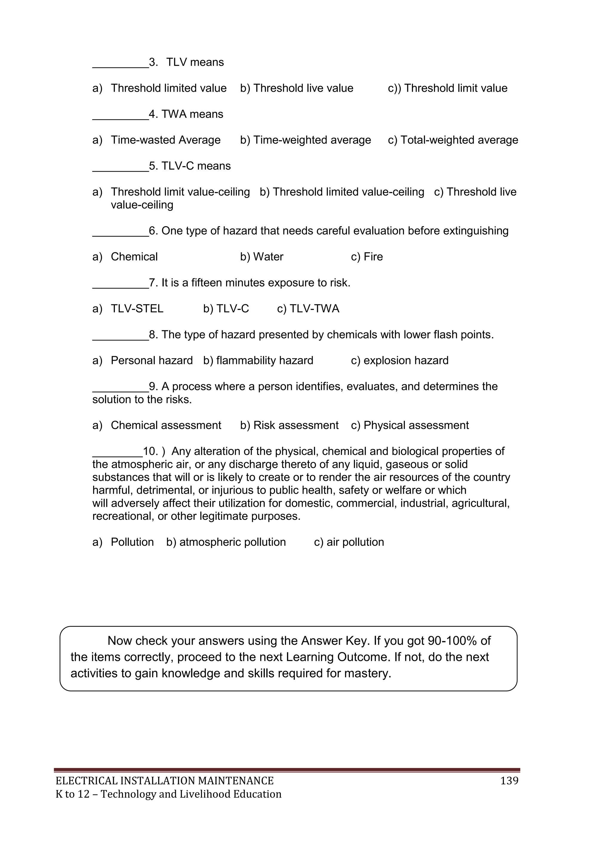ELECTRICAL INSTALLATION MAINTENANCE 139
K to 12 – Technology and Livelihood Education
_________3. TLV means
a) Threshold limited value b) Threshold live value c)) Threshold limit value
_________4. TWA means
a) Time-wasted Average b) Time-weighted average c) Total-weighted average
_________5. TLV-C means
a) Threshold limit value-ceiling b) Threshold limited value-ceiling c) Threshold live
value-ceiling
_________6. One type of hazard that needs careful evaluation before extinguishing
a) Chemical b) Water c) Fire
_________7. It is a fifteen minutes exposure to risk.
a) TLV-STEL b) TLV-C c) TLV-TWA
_________8. The type of hazard presented by chemicals with lower flash points.
a) Personal hazard b) flammability hazard c) explosion hazard
_________9. A process where a person identifies, evaluates, and determines the
solution to the risks.
a) Chemical assessment b) Risk assessment c) Physical assessment
________10. ) Any alteration of the physical, chemical and biological properties of
the atmospheric air, or any discharge thereto of any liquid, gaseous or solid
substances that will or is likely to create or to render the air resources of the country
harmful, detrimental, or injurious to public health, safety or welfare or which
will adversely affect their utilization for domestic, commercial, industrial, agricultural,
recreational, or other legitimate purposes.
a) Pollution b) atmospheric pollution c) air pollution
Now check your answers using the Answer Key. If you got 90-100% of
the items correctly, proceed to the next Learning Outcome. If not, do the next
activities to gain knowledge and skills required for mastery.
 