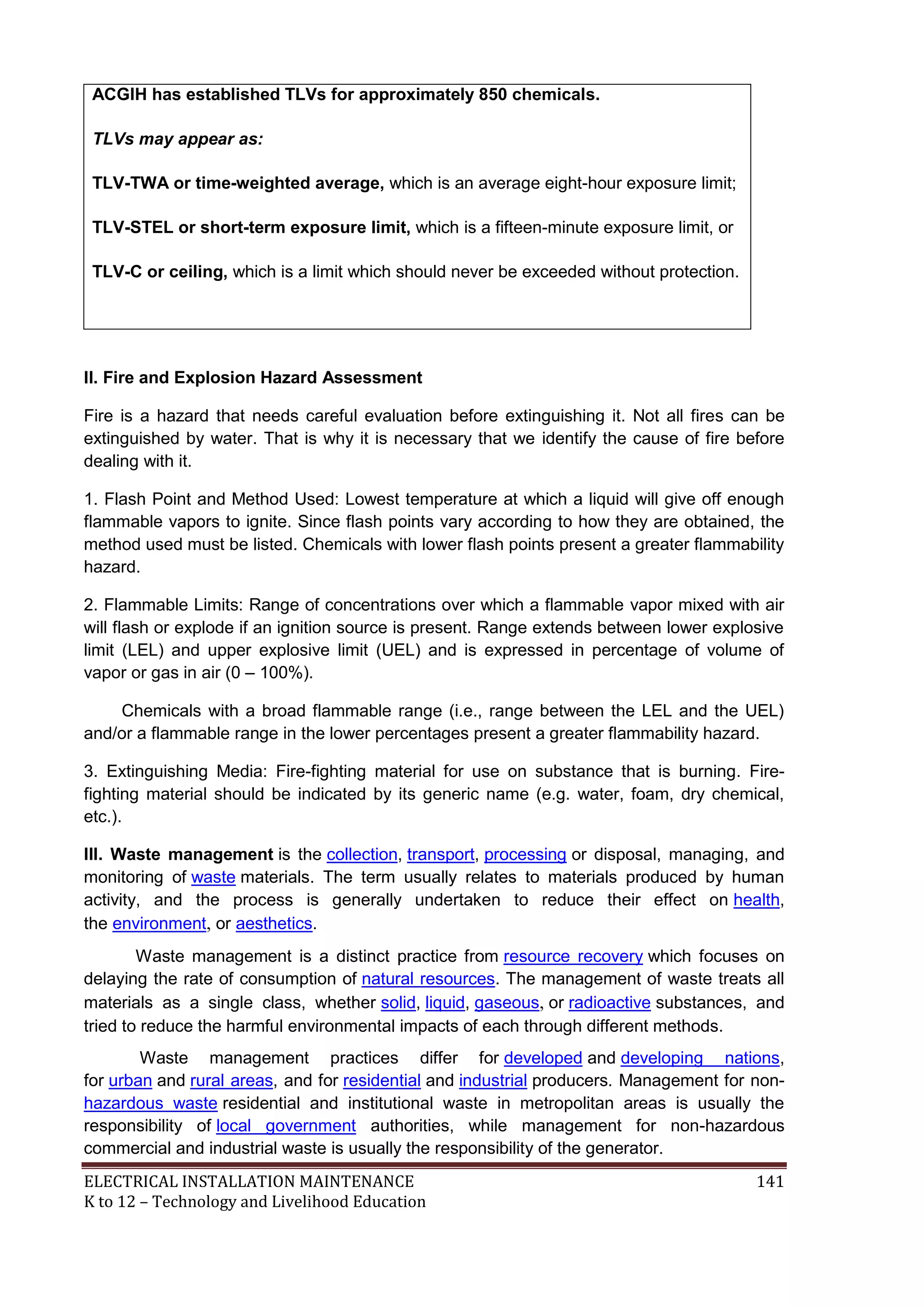 ELECTRICAL INSTALLATION MAINTENANCE 141
K to 12 – Technology and Livelihood Education
ACGIH has established TLVs for approximately 850 chemicals.
TLVs may appear as:
TLV-TWA or time-weighted average, which is an average eight-hour exposure limit;
TLV-STEL or short-term exposure limit, which is a fifteen-minute exposure limit, or
TLV-C or ceiling, which is a limit which should never be exceeded without protection.
II. Fire and Explosion Hazard Assessment
Fire is a hazard that needs careful evaluation before extinguishing it. Not all fires can be
extinguished by water. That is why it is necessary that we identify the cause of fire before
dealing with it.
1. Flash Point and Method Used: Lowest temperature at which a liquid will give off enough
flammable vapors to ignite. Since flash points vary according to how they are obtained, the
method used must be listed. Chemicals with lower flash points present a greater flammability
hazard.
2. Flammable Limits: Range of concentrations over which a flammable vapor mixed with air
will flash or explode if an ignition source is present. Range extends between lower explosive
limit (LEL) and upper explosive limit (UEL) and is expressed in percentage of volume of
vapor or gas in air (0 – 100%).
Chemicals with a broad flammable range (i.e., range between the LEL and the UEL)
and/or a flammable range in the lower percentages present a greater flammability hazard.
3. Extinguishing Media: Fire-fighting material for use on substance that is burning. Fire-
fighting material should be indicated by its generic name (e.g. water, foam, dry chemical,
etc.).
III. Waste management is the collection, transport, processing or disposal, managing, and
monitoring of waste materials. The term usually relates to materials produced by human
activity, and the process is generally undertaken to reduce their effect on health,
the environment, or aesthetics.
Waste management is a distinct practice from resource recovery which focuses on
delaying the rate of consumption of natural resources. The management of waste treats all
materials as a single class, whether solid, liquid, gaseous, or radioactive substances, and
tried to reduce the harmful environmental impacts of each through different methods.
Waste management practices differ for developed and developing nations,
for urban and rural areas, and for residential and industrial producers. Management for non-
hazardous waste residential and institutional waste in metropolitan areas is usually the
responsibility of local government authorities, while management for non-hazardous
commercial and industrial waste is usually the responsibility of the generator.
 