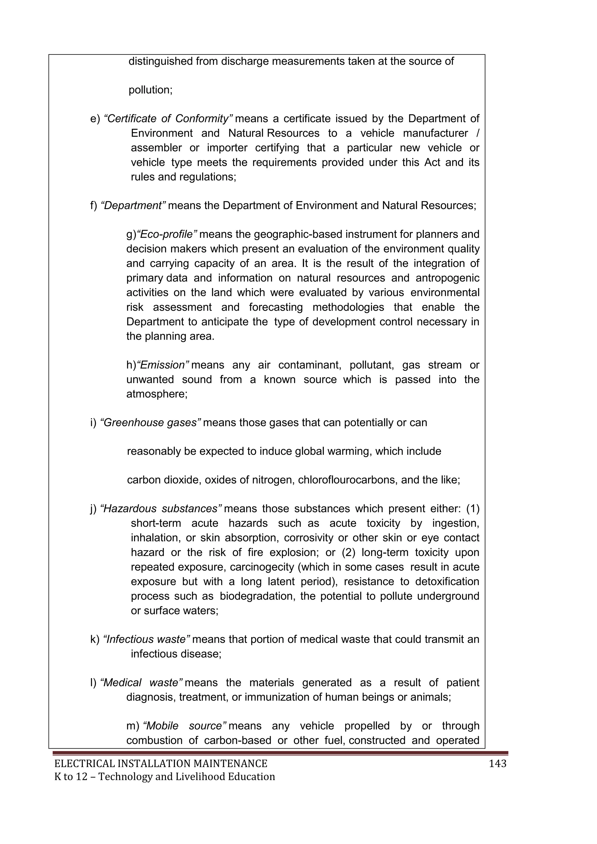 ELECTRICAL INSTALLATION MAINTENANCE 143
K to 12 – Technology and Livelihood Education
distinguished from discharge measurements taken at the source of
pollution;
e) “Certificate of Conformity” means a certificate issued by the Department of
Environment and Natural Resources to a vehicle manufacturer /
assembler or importer certifying that a particular new vehicle or
vehicle type meets the requirements provided under this Act and its
rules and regulations;
f) “Department” means the Department of Environment and Natural Resources;
g)“Eco-profile” means the geographic-based instrument for planners and
decision makers which present an evaluation of the environment quality
and carrying capacity of an area. It is the result of the integration of
primary data and information on natural resources and antropogenic
activities on the land which were evaluated by various environmental
risk assessment and forecasting methodologies that enable the
Department to anticipate the type of development control necessary in
the planning area.
h)“Emission” means any air contaminant, pollutant, gas stream or
unwanted sound from a known source which is passed into the
atmosphere;
i) “Greenhouse gases” means those gases that can potentially or can
reasonably be expected to induce global warming, which include
carbon dioxide, oxides of nitrogen, chloroflourocarbons, and the like;
j) “Hazardous substances” means those substances which present either: (1)
short-term acute hazards such as acute toxicity by ingestion,
inhalation, or skin absorption, corrosivity or other skin or eye contact
hazard or the risk of fire explosion; or (2) long-term toxicity upon
repeated exposure, carcinogecity (which in some cases result in acute
exposure but with a long latent period), resistance to detoxification
process such as biodegradation, the potential to pollute underground
or surface waters;
k) “Infectious waste” means that portion of medical waste that could transmit an
infectious disease;
l) “Medical waste” means the materials generated as a result of patient
diagnosis, treatment, or immunization of human beings or animals;
m) “Mobile source” means any vehicle propelled by or through
combustion of carbon-based or other fuel, constructed and operated
 