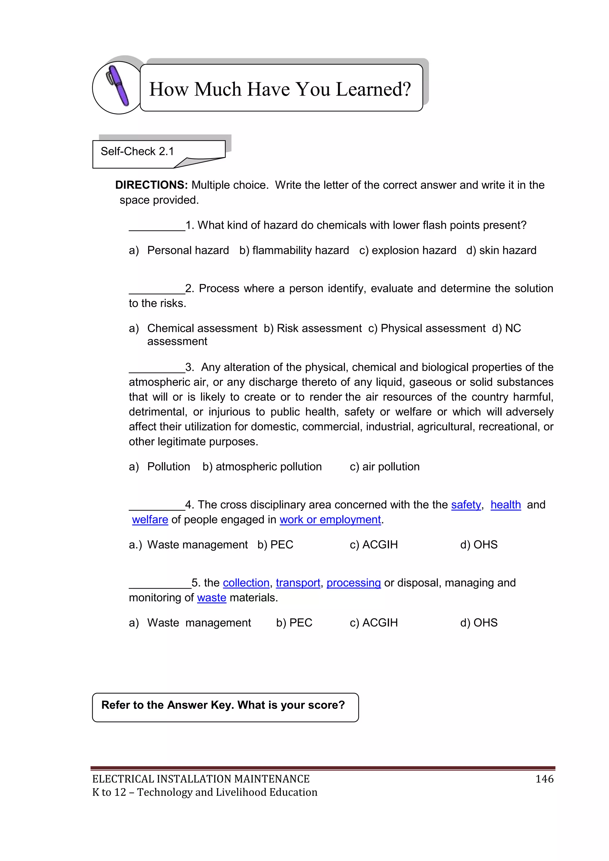 ELECTRICAL INSTALLATION MAINTENANCE 146
K to 12 – Technology and Livelihood Education
DIRECTIONS: Multiple choice. Write the letter of the correct answer and write it in the
space provided.
_________1. What kind of hazard do chemicals with lower flash points present?
a) Personal hazard b) flammability hazard c) explosion hazard d) skin hazard
_________2. Process where a person identify, evaluate and determine the solution
to the risks.
a) Chemical assessment b) Risk assessment c) Physical assessment d) NC
assessment
_________3. Any alteration of the physical, chemical and biological properties of the
atmospheric air, or any discharge thereto of any liquid, gaseous or solid substances
that will or is likely to create or to render the air resources of the country harmful,
detrimental, or injurious to public health, safety or welfare or which will adversely
affect their utilization for domestic, commercial, industrial, agricultural, recreational, or
other legitimate purposes.
a) Pollution b) atmospheric pollution c) air pollution
_________4. The cross disciplinary area concerned with the the safety, health and
welfare of people engaged in work or employment.
a.) Waste management b) PEC c) ACGIH d) OHS
__________5. the collection, transport, processing or disposal, managing and
monitoring of waste materials.
a) Waste management b) PEC c) ACGIH d) OHS
Refer to the Answer Key. What is your score?
How Much Have You Learned?
Self-Check 2.1
 