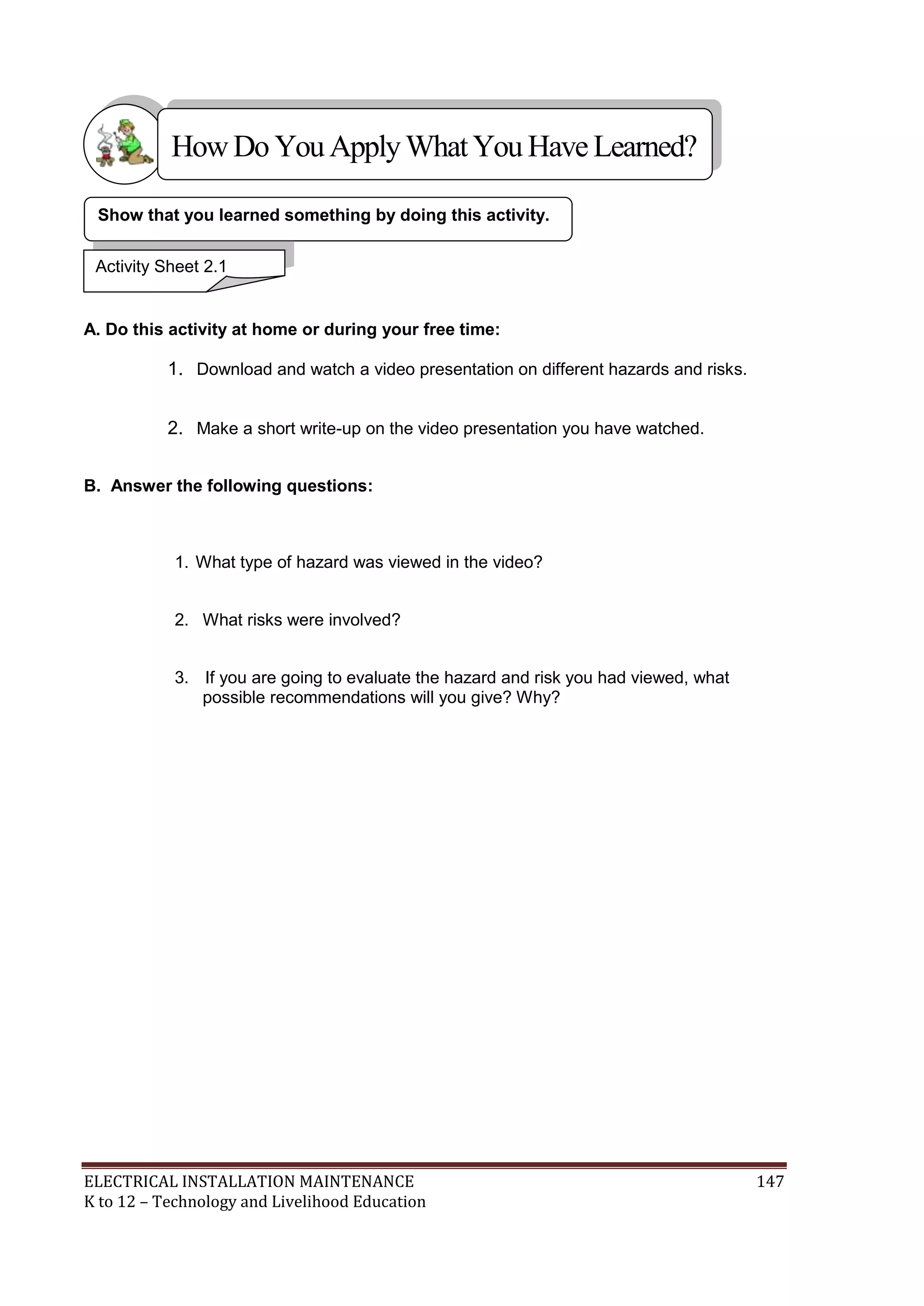 ELECTRICAL INSTALLATION MAINTENANCE 147
K to 12 – Technology and Livelihood Education
A. Do this activity at home or during your free time:
1. Download and watch a video presentation on different hazards and risks.
2. Make a short write-up on the video presentation you have watched.
B. Answer the following questions:
1. What type of hazard was viewed in the video?
2. What risks were involved?
3. If you are going to evaluate the hazard and risk you had viewed, what
possible recommendations will you give? Why?
Show that you learned something by doing this activity.
Activity Sheet 2.1
HowDo YouApplyWhatYou HaveLearned?
 