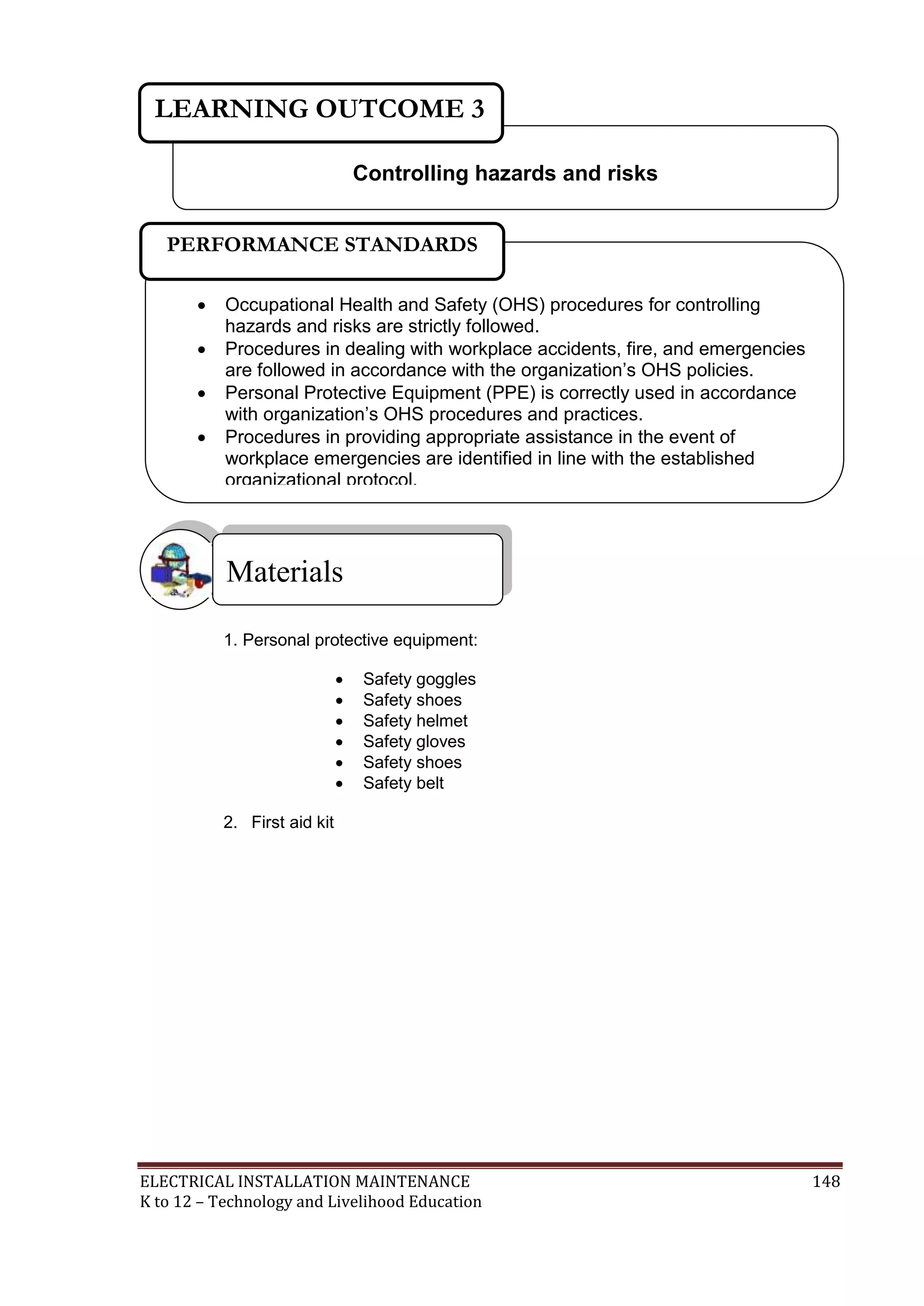ELECTRICAL INSTALLATION MAINTENANCE 148
K to 12 – Technology and Livelihood Education
1. Personal protective equipment:
 Safety goggles
 Safety shoes
 Safety helmet
 Safety gloves
 Safety shoes
 Safety belt
2. First aid kit
Materials
Controlling hazards and risks
LEARNING OUTCOME 3
 Occupational Health and Safety (OHS) procedures for controlling
hazards and risks are strictly followed.
 Procedures in dealing with workplace accidents, fire, and emergencies
are followed in accordance with the organization’s OHS policies.
 Personal Protective Equipment (PPE) is correctly used in accordance
with organization’s OHS procedures and practices.
 Procedures in providing appropriate assistance in the event of
workplace emergencies are identified in line with the established
organizational protocol.

PERFORMANCE STANDARDS
 