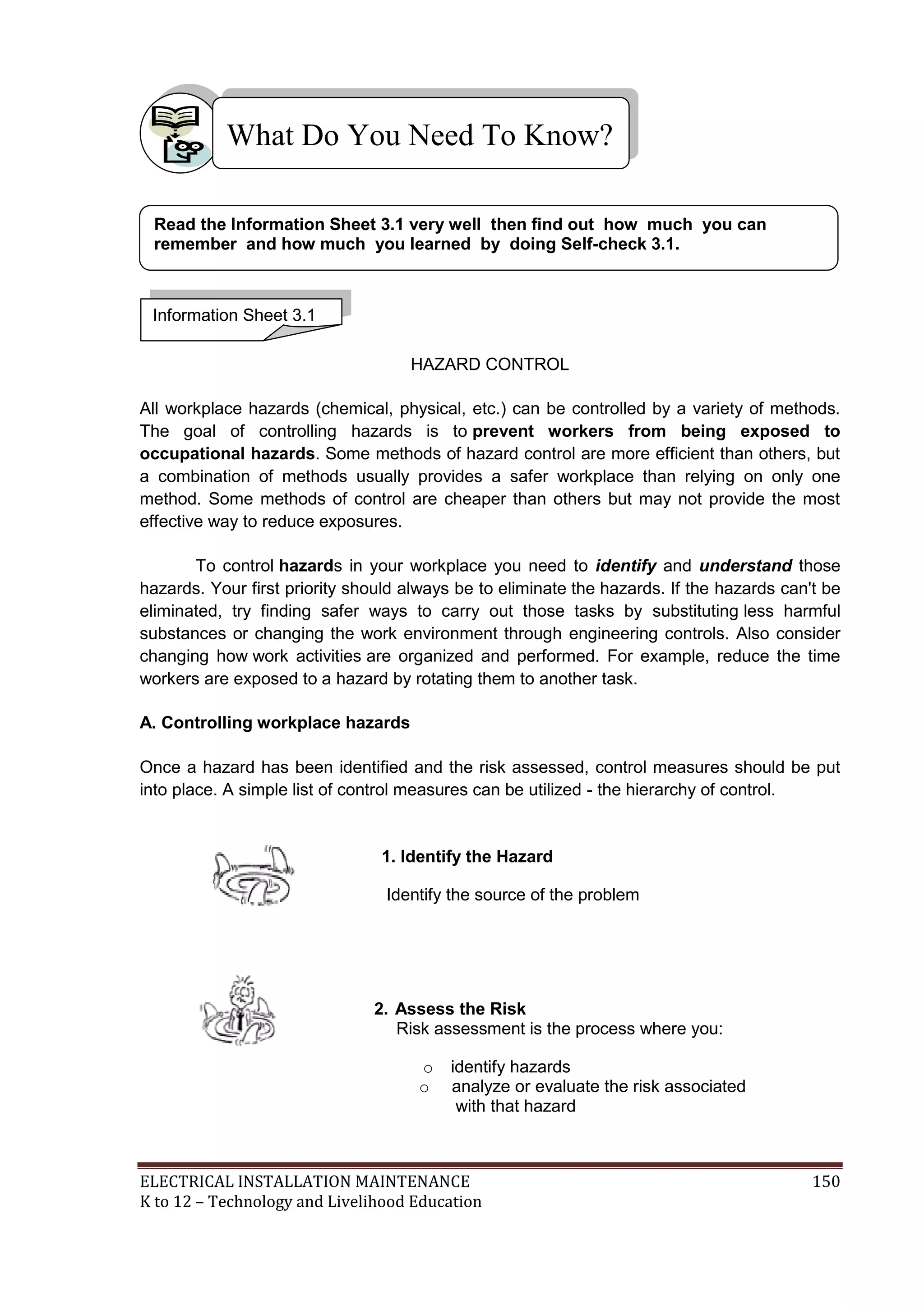 ELECTRICAL INSTALLATION MAINTENANCE 150
K to 12 – Technology and Livelihood Education
HAZARD CONTROL
All workplace hazards (chemical, physical, etc.) can be controlled by a variety of methods.
The goal of controlling hazards is to prevent workers from being exposed to
occupational hazards. Some methods of hazard control are more efficient than others, but
a combination of methods usually provides a safer workplace than relying on only one
method. Some methods of control are cheaper than others but may not provide the most
effective way to reduce exposures.
To control hazards in your workplace you need to identify and understand those
hazards. Your first priority should always be to eliminate the hazards. If the hazards can't be
eliminated, try finding safer ways to carry out those tasks by substituting less harmful
substances or changing the work environment through engineering controls. Also consider
changing how work activities are organized and performed. For example, reduce the time
workers are exposed to a hazard by rotating them to another task.
A. Controlling workplace hazards
Once a hazard has been identified and the risk assessed, control measures should be put
into place. A simple list of control measures can be utilized - the hierarchy of control.
1. Identify the Hazard
Identify the source of the problem
2. Assess the Risk
Risk assessment is the process where you:
o identify hazards
o analyze or evaluate the risk associated
with that hazard
What Do You Need To Know?
Information Sheet 3.1
Read the Information Sheet 3.1 very well then find out how much you can
remember and how much you learned by doing Self-check 3.1.
 