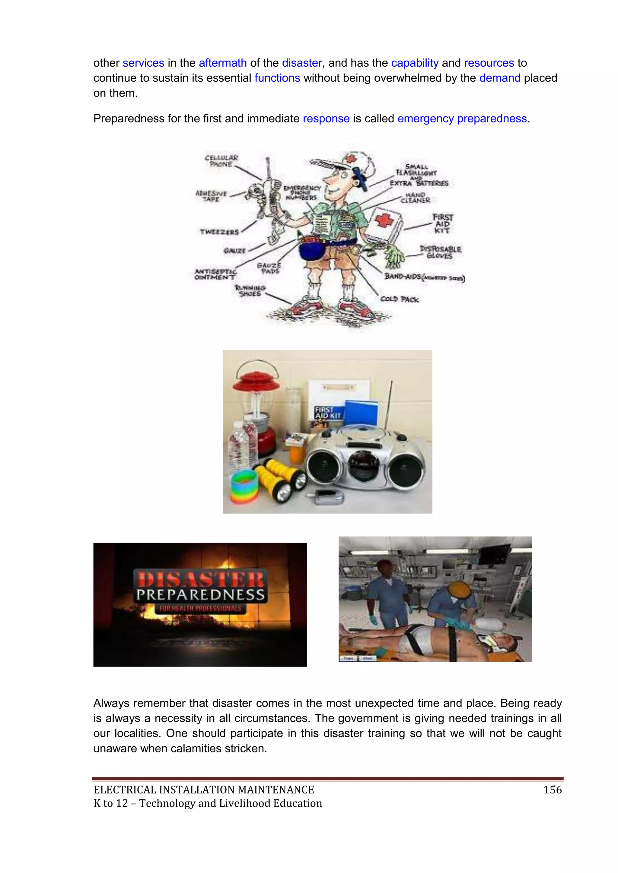 ELECTRICAL INSTALLATION MAINTENANCE 156
K to 12 – Technology and Livelihood Education
other services in the aftermath of the disaster, and has the capability and resources to
continue to sustain its essential functions without being overwhelmed by the demand placed
on them.
Preparedness for the first and immediate response is called emergency preparedness.
Always remember that disaster comes in the most unexpected time and place. Being ready
is always a necessity in all circumstances. The government is giving needed trainings in all
our localities. One should participate in this disaster training so that we will not be caught
unaware when calamities stricken.
 