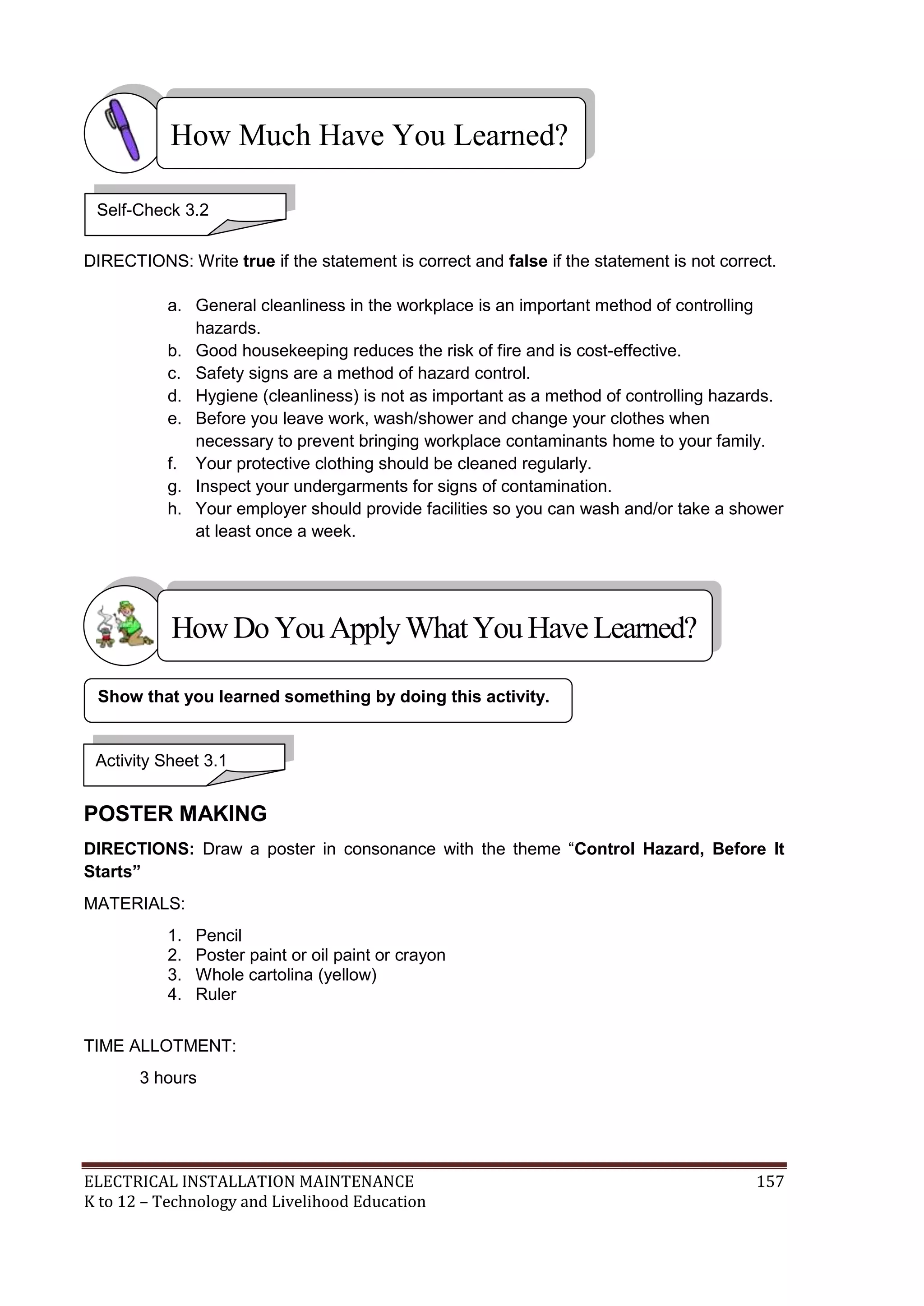 ELECTRICAL INSTALLATION MAINTENANCE 157
K to 12 – Technology and Livelihood Education
DIRECTIONS: Write true if the statement is correct and false if the statement is not correct.
a. General cleanliness in the workplace is an important method of controlling
hazards.
b. Good housekeeping reduces the risk of fire and is cost-effective.
c. Safety signs are a method of hazard control.
d. Hygiene (cleanliness) is not as important as a method of controlling hazards.
e. Before you leave work, wash/shower and change your clothes when
necessary to prevent bringing workplace contaminants home to your family.
f. Your protective clothing should be cleaned regularly.
g. Inspect your undergarments for signs of contamination.
h. Your employer should provide facilities so you can wash and/or take a shower
at least once a week.
POSTER MAKING
DIRECTIONS: Draw a poster in consonance with the theme ―Control Hazard, Before It
Starts”
MATERIALS:
1. Pencil
2. Poster paint or oil paint or crayon
3. Whole cartolina (yellow)
4. Ruler
TIME ALLOTMENT:
3 hours
Show that you learned something by doing this activity.
How Much Have You Learned?
Activity Sheet 3.1
HowDo YouApplyWhatYou HaveLearned?
Self-Check 3.2
 