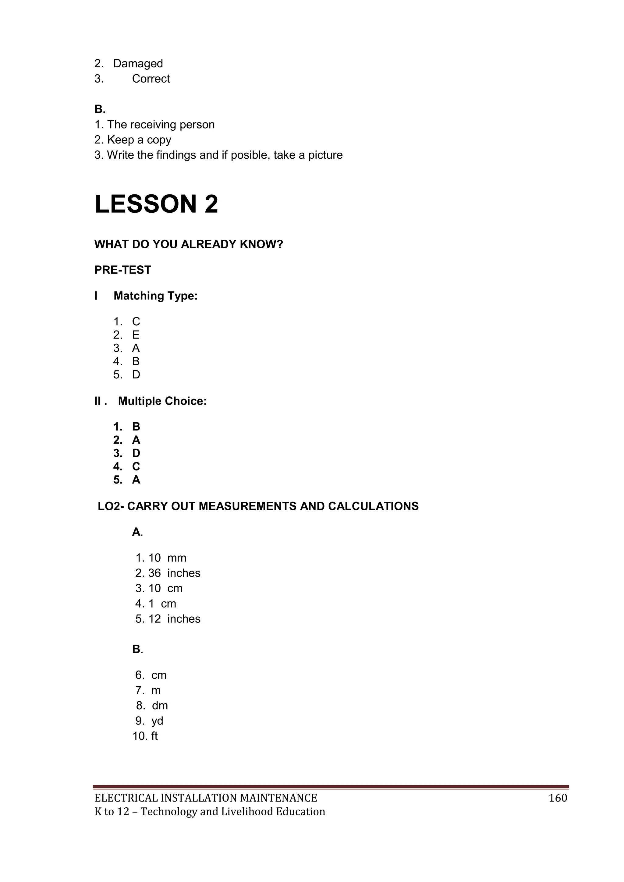 ELECTRICAL INSTALLATION MAINTENANCE 160
K to 12 – Technology and Livelihood Education
2. Damaged
3. Correct
B.
1. The receiving person
2. Keep a copy
3. Write the findings and if posible, take a picture
LESSON 2
WHAT DO YOU ALREADY KNOW?
PRE-TEST
I Matching Type:
1. C
2. E
3. A
4. B
5. D
II . Multiple Choice:
1. B
2. A
3. D
4. C
5. A
LO2- CARRY OUT MEASUREMENTS AND CALCULATIONS
A.
1. 10 mm
2. 36 inches
3. 10 cm
4. 1 cm
5. 12 inches
B.
6. cm
7. m
8. dm
9. yd
10. ft
 