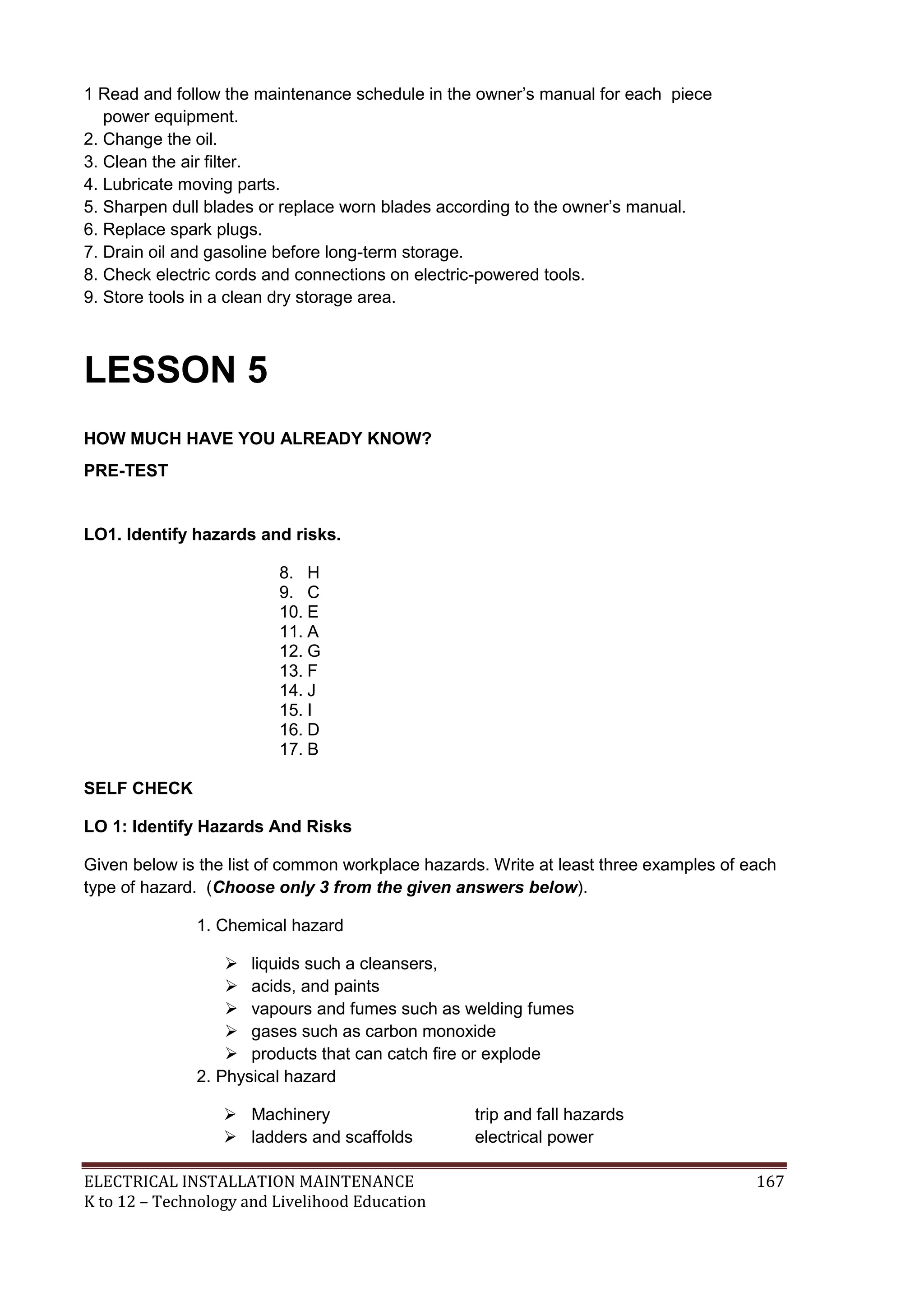 ELECTRICAL INSTALLATION MAINTENANCE 167
K to 12 – Technology and Livelihood Education
1 Read and follow the maintenance schedule in the owner’s manual for each piece
power equipment.
2. Change the oil.
3. Clean the air filter.
4. Lubricate moving parts.
5. Sharpen dull blades or replace worn blades according to the owner’s manual.
6. Replace spark plugs.
7. Drain oil and gasoline before long-term storage.
8. Check electric cords and connections on electric-powered tools.
9. Store tools in a clean dry storage area.
LESSON 5
HOW MUCH HAVE YOU ALREADY KNOW?
PRE-TEST
LO1. Identify hazards and risks.
8. H
9. C
10. E
11. A
12. G
13. F
14. J
15. I
16. D
17. B
SELF CHECK
LO 1: Identify Hazards And Risks
Given below is the list of common workplace hazards. Write at least three examples of each
type of hazard. (Choose only 3 from the given answers below).
1. Chemical hazard
 liquids such a cleansers,
 acids, and paints
 vapours and fumes such as welding fumes
 gases such as carbon monoxide
 products that can catch ﬁre or explode
2. Physical hazard
 Machinery trip and fall hazards
 ladders and scaffolds electrical power
 