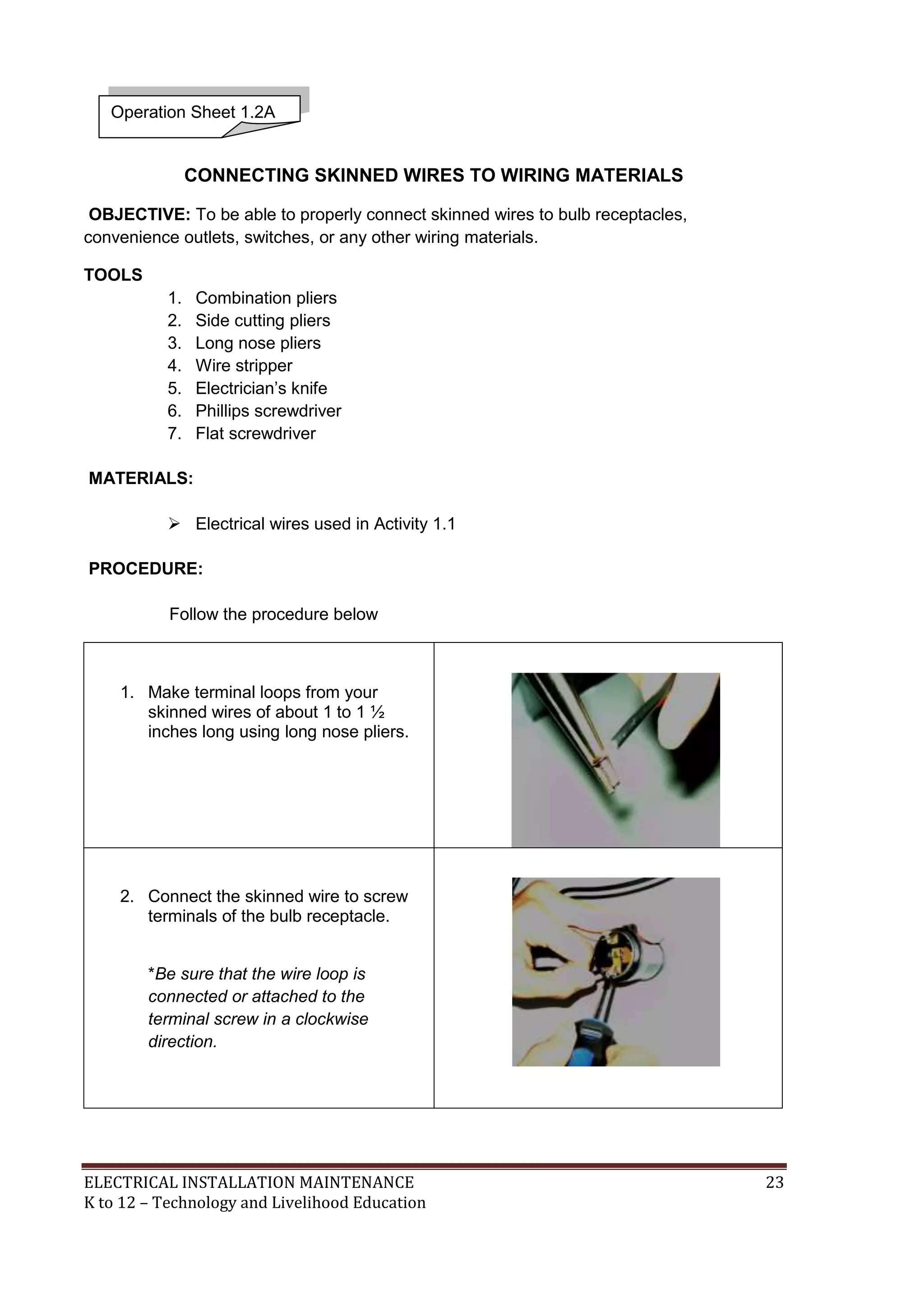 ELECTRICAL INSTALLATION MAINTENANCE 23
K to 12 – Technology and Livelihood Education
CONNECTING SKINNED WIRES TO WIRING MATERIALS
OBJECTIVE: To be able to properly connect skinned wires to bulb receptacles,
convenience outlets, switches, or any other wiring materials.
TOOLS
1. Combination pliers
2. Side cutting pliers
3. Long nose pliers
4. Wire stripper
5. Electrician’s knife
6. Phillips screwdriver
7. Flat screwdriver
MATERIALS:
 Electrical wires used in Activity 1.1
PROCEDURE:
Follow the procedure below
1. Make terminal loops from your
skinned wires of about 1 to 1 ½
inches long using long nose pliers.
2. Connect the skinned wire to screw
terminals of the bulb receptacle.
*Be sure that the wire loop is
connected or attached to the
terminal screw in a clockwise
direction.
Operation Sheet 1.2A
 