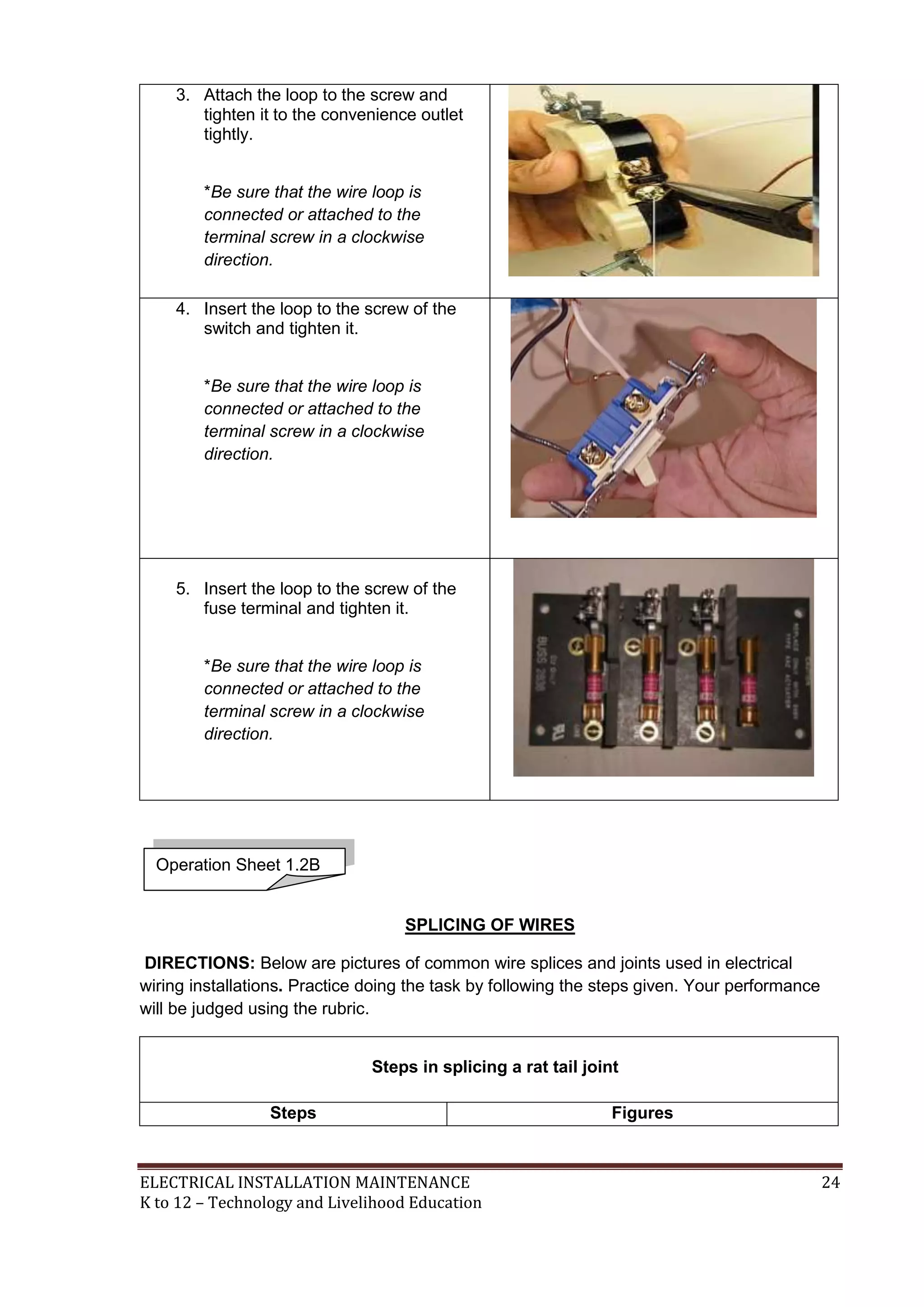 ELECTRICAL INSTALLATION MAINTENANCE 24
K to 12 – Technology and Livelihood Education
3. Attach the loop to the screw and
tighten it to the convenience outlet
tightly.
*Be sure that the wire loop is
connected or attached to the
terminal screw in a clockwise
direction.
4. Insert the loop to the screw of the
switch and tighten it.
*Be sure that the wire loop is
connected or attached to the
terminal screw in a clockwise
direction.
5. Insert the loop to the screw of the
fuse terminal and tighten it.
*Be sure that the wire loop is
connected or attached to the
terminal screw in a clockwise
direction.
SPLICING OF WIRES
DIRECTIONS: Below are pictures of common wire splices and joints used in electrical
wiring installations. Practice doing the task by following the steps given. Your performance
will be judged using the rubric.
Steps in splicing a rat tail joint
Steps Figures
Operation Sheet 1.2B
 