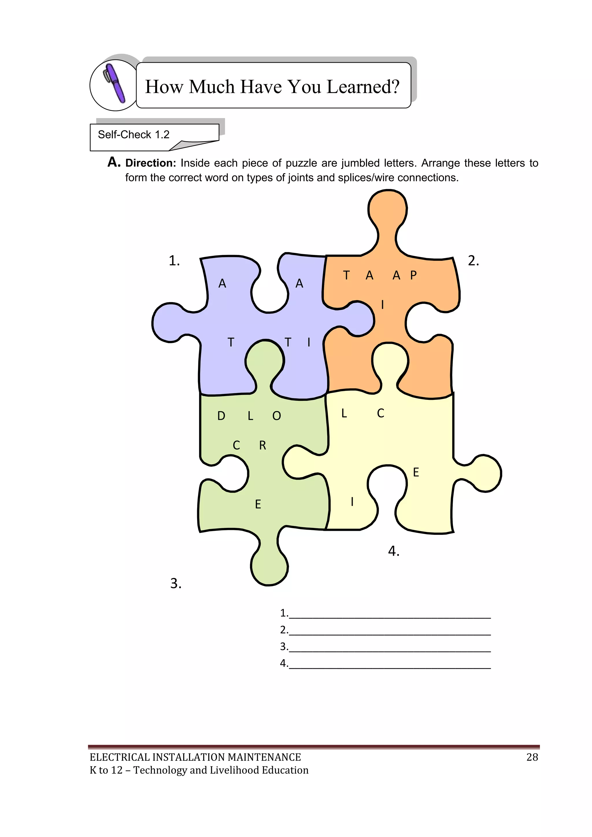 ELECTRICAL INSTALLATION MAINTENANCE 28
K to 12 – Technology and Livelihood Education
A. Direction: Inside each piece of puzzle are jumbled letters. Arrange these letters to
form the correct word on types of joints and splices/wire connections.
1. 2.
4.
3.
1.__________________________________
2.__________________________________
3.__________________________________
4.__________________________________
How Much Have You Learned?
Self-Check 1.2
T A A P
I
N
L
P N
L C
E
I
S
Y P
D L O
C R
E
U P X
S S
A A
T T I
L R
 