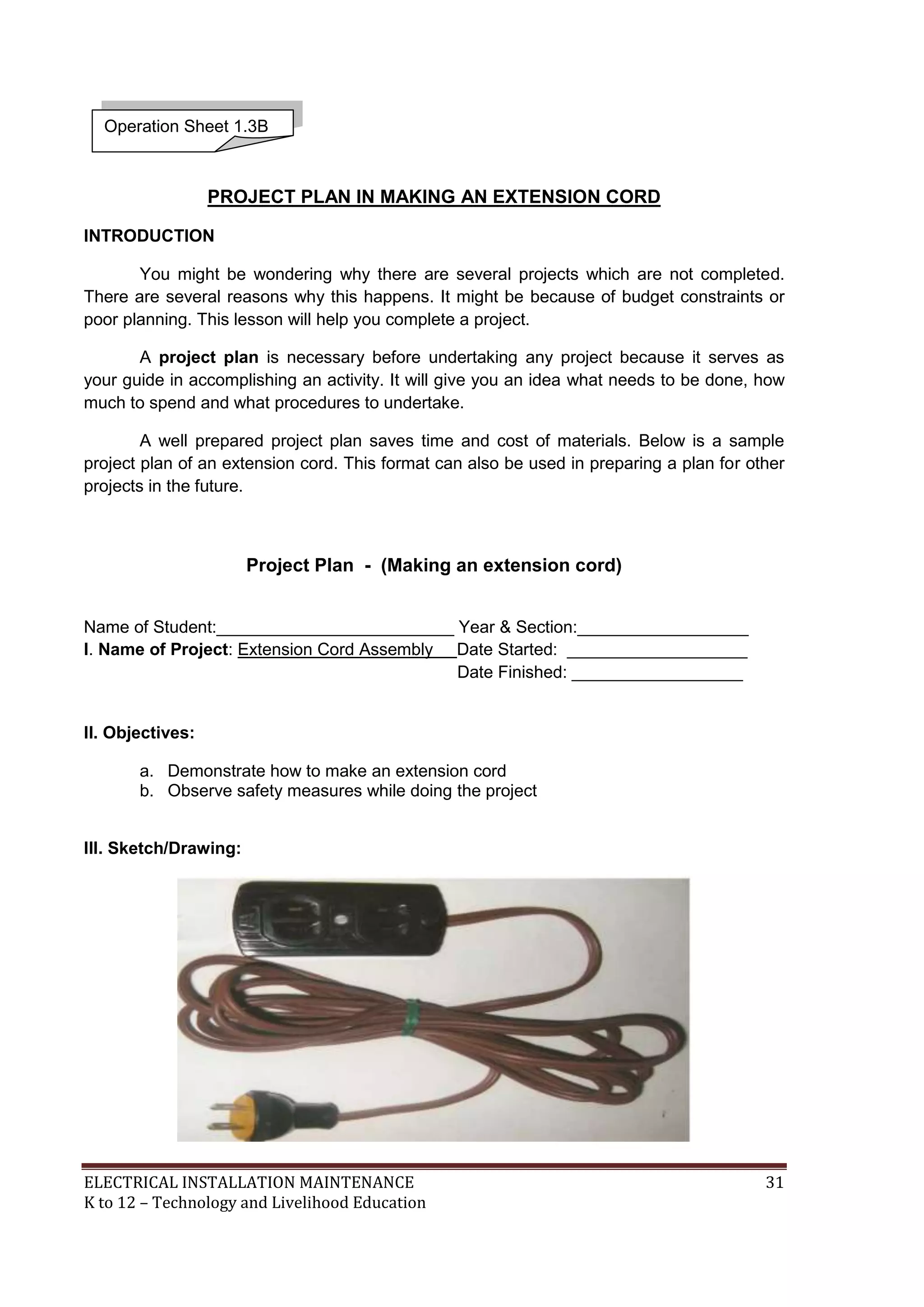 ELECTRICAL INSTALLATION MAINTENANCE 31
K to 12 – Technology and Livelihood Education
PROJECT PLAN IN MAKING AN EXTENSION CORD
INTRODUCTION
You might be wondering why there are several projects which are not completed.
There are several reasons why this happens. It might be because of budget constraints or
poor planning. This lesson will help you complete a project.
A project plan is necessary before undertaking any project because it serves as
your guide in accomplishing an activity. It will give you an idea what needs to be done, how
much to spend and what procedures to undertake.
A well prepared project plan saves time and cost of materials. Below is a sample
project plan of an extension cord. This format can also be used in preparing a plan for other
projects in the future.
Project Plan - (Making an extension cord)
Name of Student:_________________________ Year & Section:__________________
I. Name of Project: Extension Cord Assembly Date Started: ___________________
Date Finished: __________________
II. Objectives:
a. Demonstrate how to make an extension cord
b. Observe safety measures while doing the project
III. Sketch/Drawing:
Operation Sheet 1.3B
 