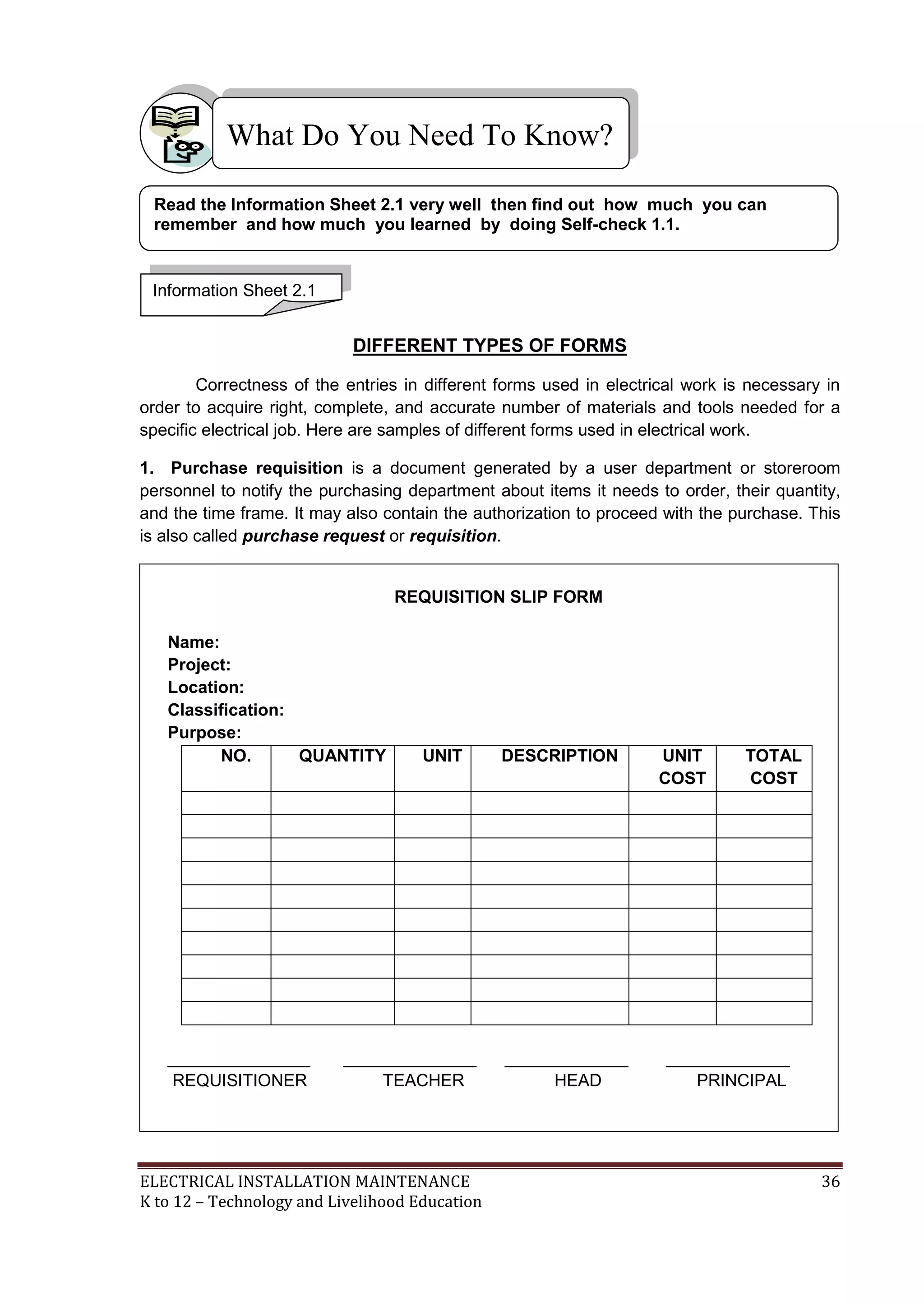 ELECTRICAL INSTALLATION MAINTENANCE 36
K to 12 – Technology and Livelihood Education
DIFFERENT TYPES OF FORMS
Correctness of the entries in different forms used in electrical work is necessary in
order to acquire right, complete, and accurate number of materials and tools needed for a
specific electrical job. Here are samples of different forms used in electrical work.
1. Purchase requisition is a document generated by a user department or storeroom
personnel to notify the purchasing department about items it needs to order, their quantity,
and the time frame. It may also contain the authorization to proceed with the purchase. This
is also called purchase request or requisition.
REQUISITION SLIP FORM
Name:
Project:
Location:
Classification:
Purpose:
NO. QUANTITY UNIT DESCRIPTION UNIT
COST
TOTAL
COST
_______________ ______________ _____________ _____________
REQUISITIONER TEACHER HEAD PRINCIPAL
What Do You Need To Know?
Information Sheet 2.1
Read the Information Sheet 2.1 very well then find out how much you can
remember and how much you learned by doing Self-check 1.1.
 