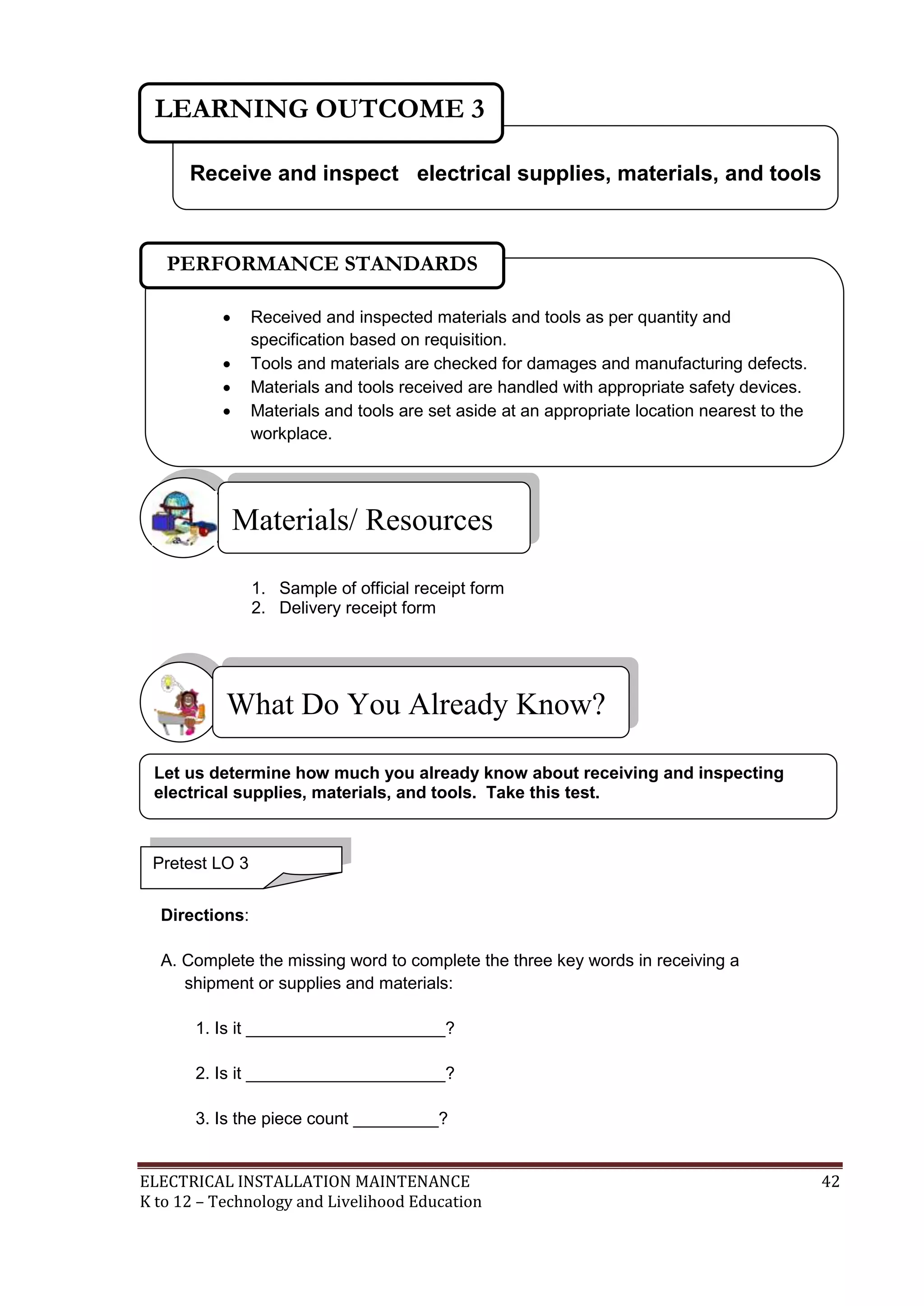 ELECTRICAL INSTALLATION MAINTENANCE 42
K to 12 – Technology and Livelihood Education
1. Sample of official receipt form
2. Delivery receipt form
Directions:
A. Complete the missing word to complete the three key words in receiving a
shipment or supplies and materials:
1. Is it _____________________?
2. Is it _____________________?
3. Is the piece count _________?
What Do You Already Know?
Materials/ Resources
Receive and inspect electrical supplies, materials, and tools
LEARNING OUTCOME 3
Pretest LO 3
 Received and inspected materials and tools as per quantity and
specification based on requisition.
 Tools and materials are checked for damages and manufacturing defects.
 Materials and tools received are handled with appropriate safety devices.
 Materials and tools are set aside at an appropriate location nearest to the
workplace.

PERFORMANCE STANDARDS
Let us determine how much you already know about receiving and inspecting
electrical supplies, materials, and tools. Take this test.
 