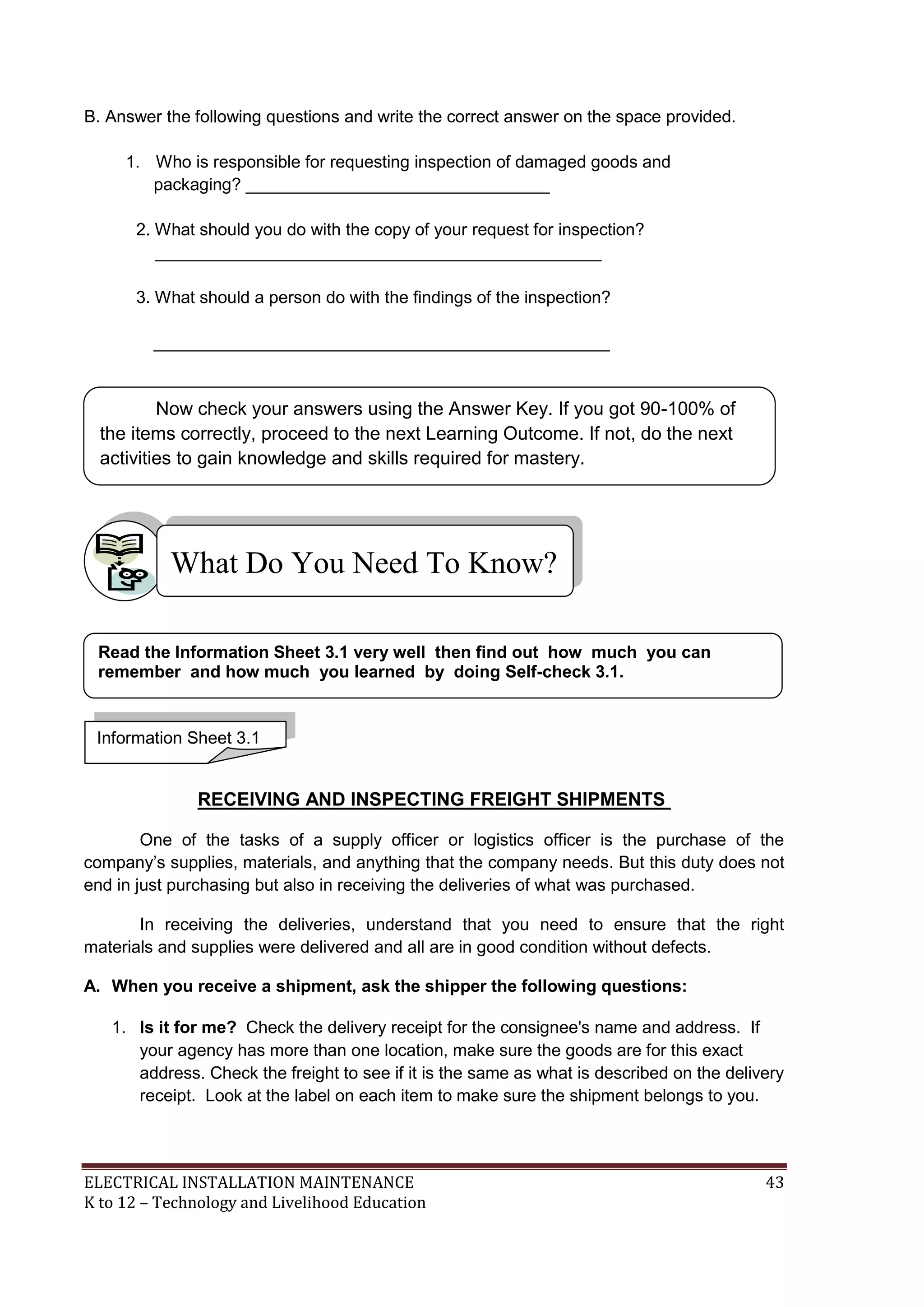 ELECTRICAL INSTALLATION MAINTENANCE 43
K to 12 – Technology and Livelihood Education
B. Answer the following questions and write the correct answer on the space provided.
1. Who is responsible for requesting inspection of damaged goods and
packaging? ________________________________
2. What should you do with the copy of your request for inspection?
_______________________________________________
3. What should a person do with the findings of the inspection?
________________________________________________
RECEIVING AND INSPECTING FREIGHT SHIPMENTS
One of the tasks of a supply officer or logistics officer is the purchase of the
company’s supplies, materials, and anything that the company needs. But this duty does not
end in just purchasing but also in receiving the deliveries of what was purchased.
In receiving the deliveries, understand that you need to ensure that the right
materials and supplies were delivered and all are in good condition without defects.
A. When you receive a shipment, ask the shipper the following questions:
1. Is it for me? Check the delivery receipt for the consignee's name and address. If
your agency has more than one location, make sure the goods are for this exact
address. Check the freight to see if it is the same as what is described on the delivery
receipt. Look at the label on each item to make sure the shipment belongs to you.
What Do You Need To Know?
Information Sheet 3.1
Read the Information Sheet 3.1 very well then find out how much you can
remember and how much you learned by doing Self-check 3.1.
Now check your answers using the Answer Key. If you got 90-100% of
the items correctly, proceed to the next Learning Outcome. If not, do the next
activities to gain knowledge and skills required for mastery.
 