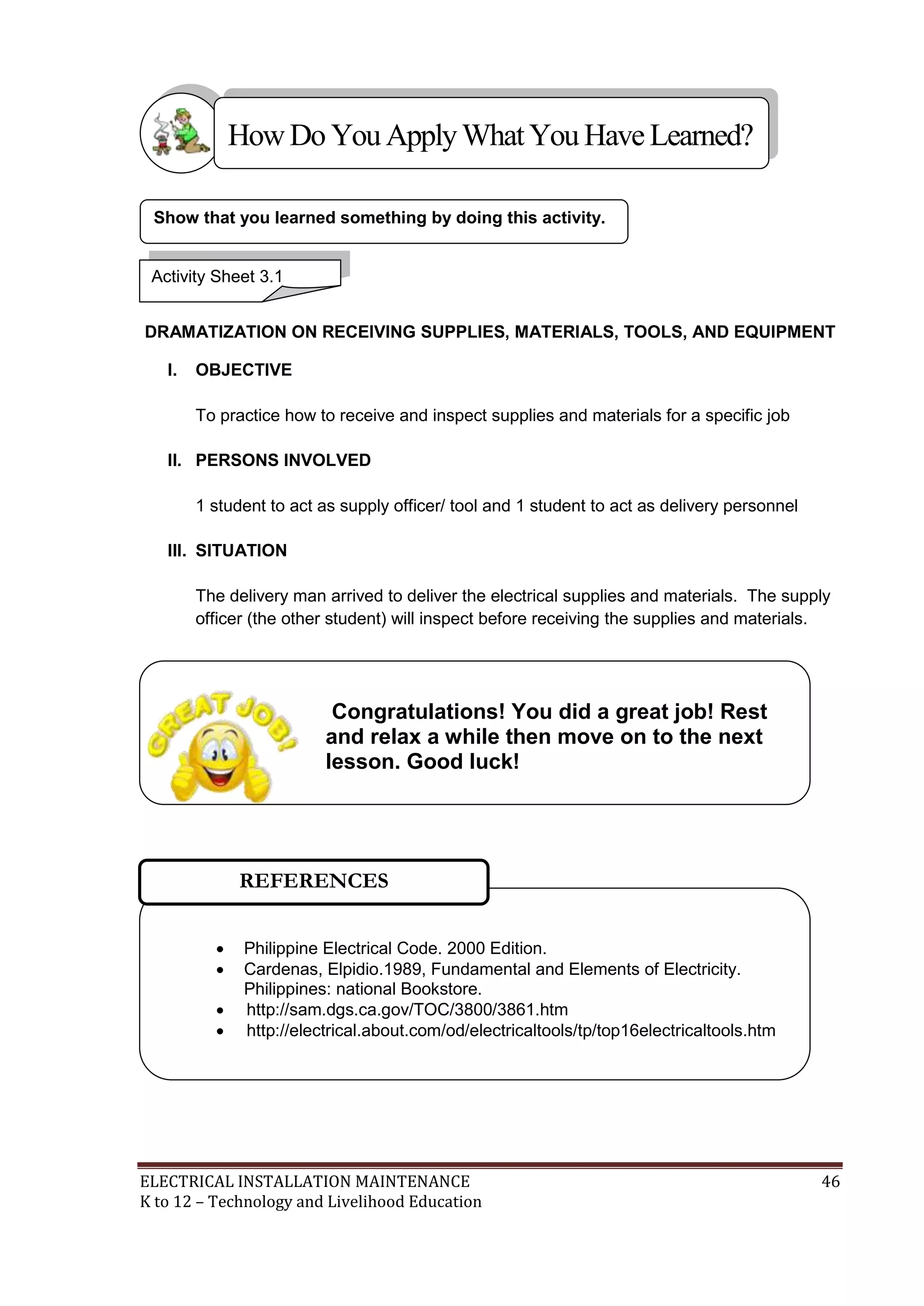 ELECTRICAL INSTALLATION MAINTENANCE 46
K to 12 – Technology and Livelihood Education
DRAMATIZATION ON RECEIVING SUPPLIES, MATERIALS, TOOLS, AND EQUIPMENT
I. OBJECTIVE
To practice how to receive and inspect supplies and materials for a specific job
II. PERSONS INVOLVED
1 student to act as supply officer/ tool and 1 student to act as delivery personnel
III. SITUATION
The delivery man arrived to deliver the electrical supplies and materials. The supply
officer (the other student) will inspect before receiving the supplies and materials.
Show that you learned something by doing this activity.
HowDo YouApplyWhatYou HaveLearned?
Activity Sheet 3.1
 Philippine Electrical Code. 2000 Edition.
 Cardenas, Elpidio.1989, Fundamental and Elements of Electricity.
Philippines: national Bookstore.
 http://sam.dgs.ca.gov/TOC/3800/3861.htm
 http://electrical.about.com/od/electricaltools/tp/top16electricaltools.htm
REFERENCES
Congratulations! You did a great job! Rest
and relax a while then move on to the next
lesson. Good luck!
 
