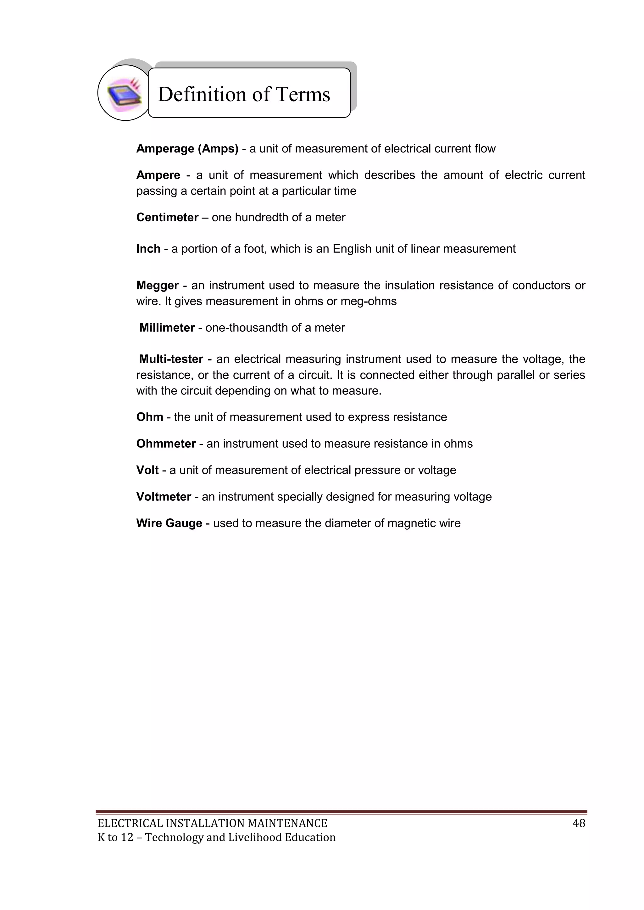 ELECTRICAL INSTALLATION MAINTENANCE 48
K to 12 – Technology and Livelihood Education
Amperage (Amps) - a unit of measurement of electrical current flow
Ampere - a unit of measurement which describes the amount of electric current
passing a certain point at a particular time
Centimeter – one hundredth of a meter
Inch - a portion of a foot, which is an English unit of linear measurement
Megger - an instrument used to measure the insulation resistance of conductors or
wire. It gives measurement in ohms or meg-ohms
Millimeter - one-thousandth of a meter
Multi-tester - an electrical measuring instrument used to measure the voltage, the
resistance, or the current of a circuit. It is connected either through parallel or series
with the circuit depending on what to measure.
Ohm - the unit of measurement used to express resistance
Ohmmeter - an instrument used to measure resistance in ohms
Volt - a unit of measurement of electrical pressure or voltage
Voltmeter - an instrument specially designed for measuring voltage
Wire Gauge - used to measure the diameter of magnetic wire
Definition of Terms
 