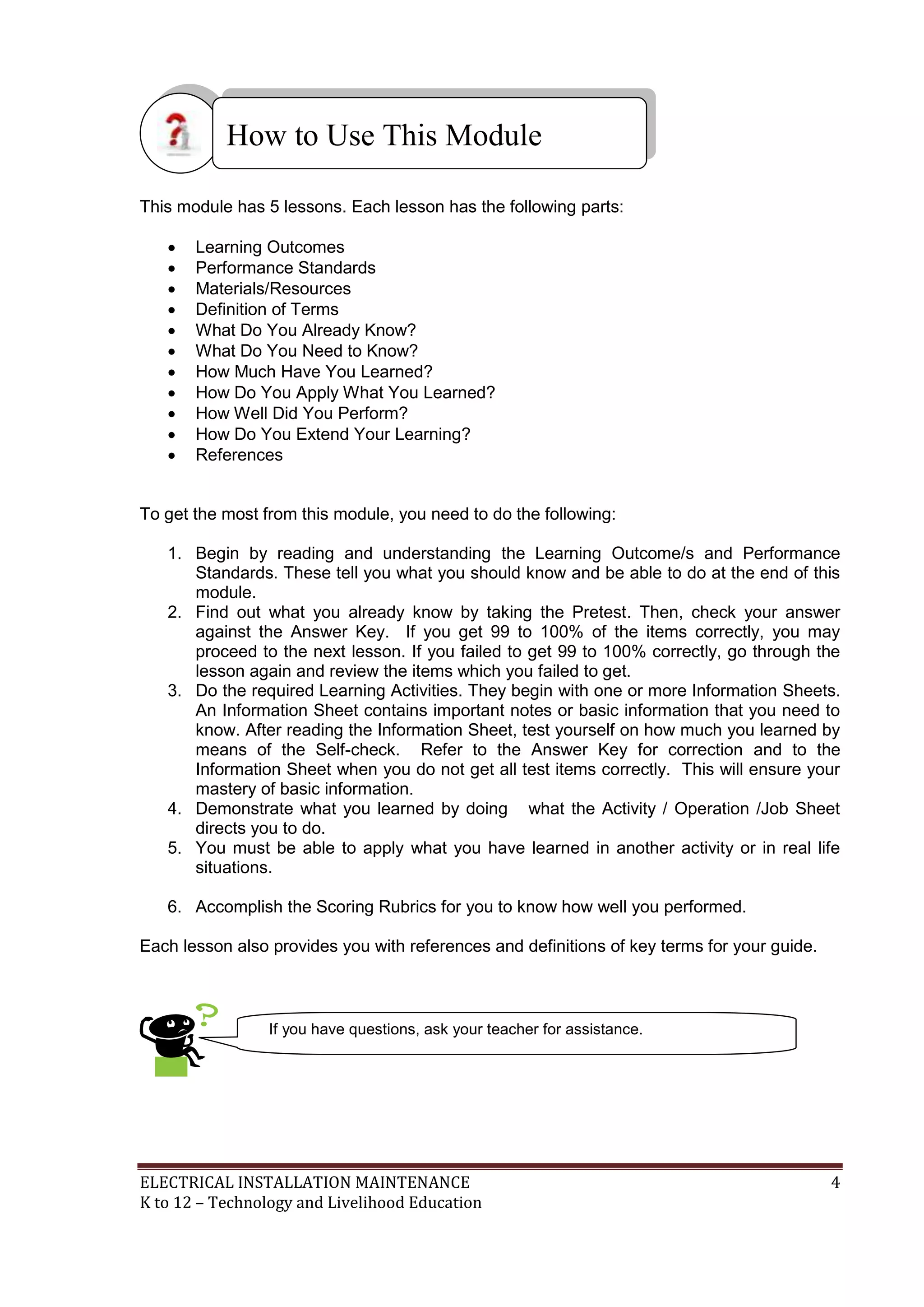 ELECTRICAL INSTALLATION MAINTENANCE 4
K to 12 – Technology and Livelihood Education
This module has 5 lessons. Each lesson has the following parts:
 Learning Outcomes
 Performance Standards
 Materials/Resources
 Definition of Terms
 What Do You Already Know?
 What Do You Need to Know?
 How Much Have You Learned?
 How Do You Apply What You Learned?
 How Well Did You Perform?
 How Do You Extend Your Learning?
 References
To get the most from this module, you need to do the following:
1. Begin by reading and understanding the Learning Outcome/s and Performance
Standards. These tell you what you should know and be able to do at the end of this
module.
2. Find out what you already know by taking the Pretest. Then, check your answer
against the Answer Key. If you get 99 to 100% of the items correctly, you may
proceed to the next lesson. If you failed to get 99 to 100% correctly, go through the
lesson again and review the items which you failed to get.
3. Do the required Learning Activities. They begin with one or more Information Sheets.
An Information Sheet contains important notes or basic information that you need to
know. After reading the Information Sheet, test yourself on how much you learned by
means of the Self-check. Refer to the Answer Key for correction and to the
Information Sheet when you do not get all test items correctly. This will ensure your
mastery of basic information.
4. Demonstrate what you learned by doing what the Activity / Operation /Job Sheet
directs you to do.
5. You must be able to apply what you have learned in another activity or in real life
situations.
6. Accomplish the Scoring Rubrics for you to know how well you performed.
Each lesson also provides you with references and definitions of key terms for your guide.
How to Use This Module
If you have questions, ask your teacher for assistance.
 