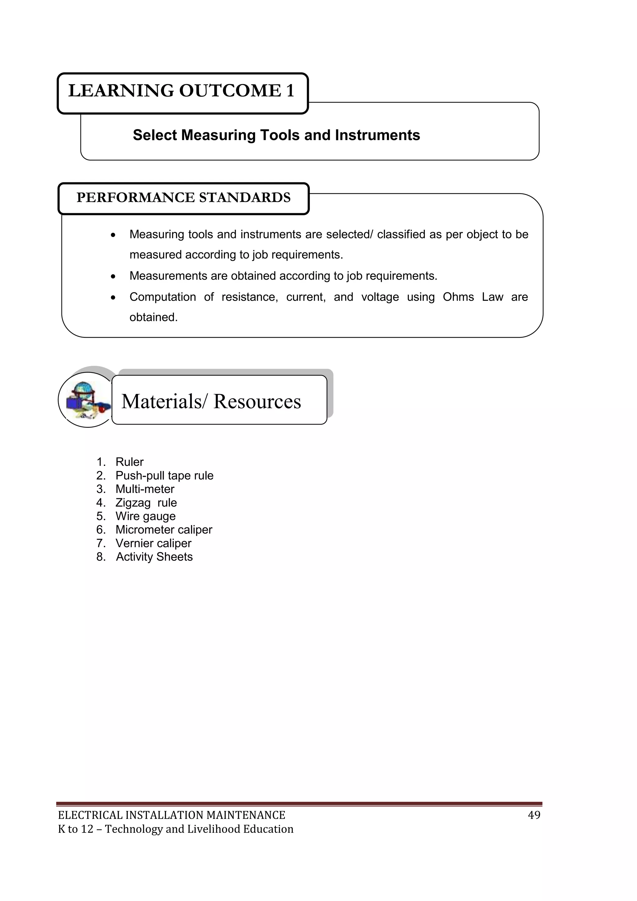 ELECTRICAL INSTALLATION MAINTENANCE 49
K to 12 – Technology and Livelihood Education
1. Ruler
2. Push-pull tape rule
3. Multi-meter
4. Zigzag rule
5. Wire gauge
6. Micrometer caliper
7. Vernier caliper
8. Activity Sheets
Materials/ Resources
Select Measuring Tools and Instruments
LEARNING OUTCOME 1
 Measuring tools and instruments are selected/ classified as per object to be
measured according to job requirements.
 Measurements are obtained according to job requirements.
 Computation of resistance, current, and voltage using Ohms Law are
obtained.

PERFORMANCE STANDARDS
 