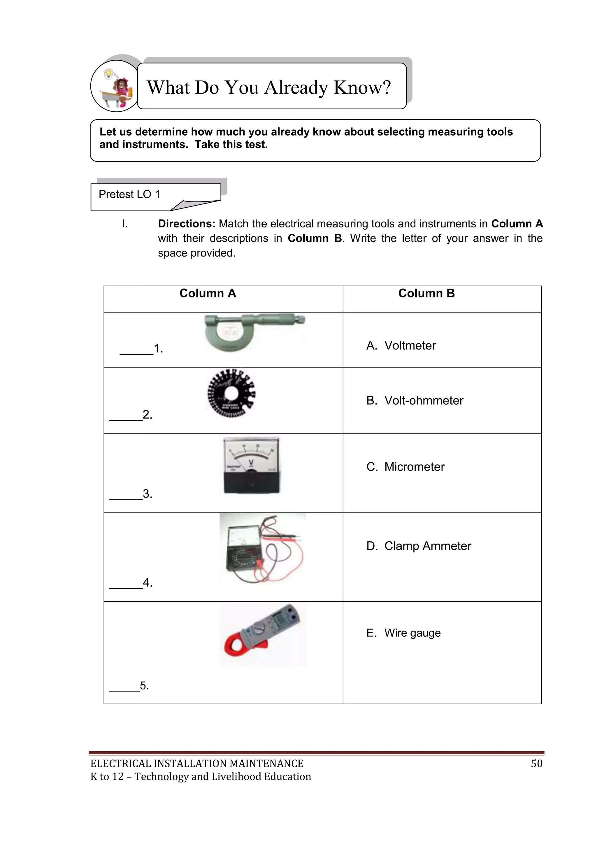 ELECTRICAL INSTALLATION MAINTENANCE 50
K to 12 – Technology and Livelihood Education
I. Directions: Match the electrical measuring tools and instruments in Column A
with their descriptions in Column B. Write the letter of your answer in the
space provided.
Column A Column B
_____1. A. Voltmeter
_____2.
B. Volt-ohmmeter
_____3.
C. Micrometer
_____4.
D. Clamp Ammeter
_____5.
E. Wire gauge
What Do You Already Know?
Pretest LO 1
Let us determine how much you already know about selecting measuring tools
and instruments. Take this test.
 