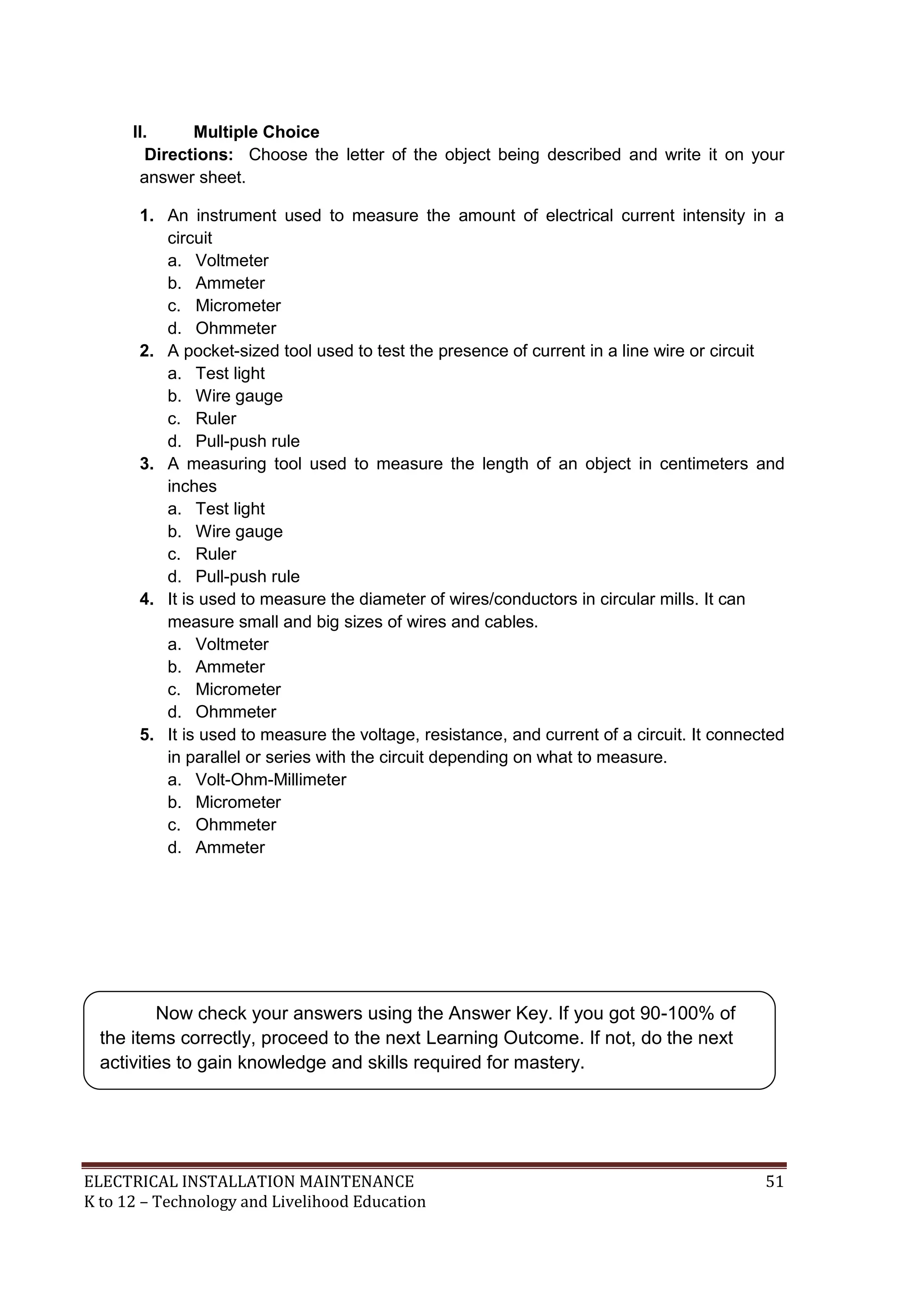 ELECTRICAL INSTALLATION MAINTENANCE 51
K to 12 – Technology and Livelihood Education
II. Multiple Choice
Directions: Choose the letter of the object being described and write it on your
answer sheet.
1. An instrument used to measure the amount of electrical current intensity in a
circuit
a. Voltmeter
b. Ammeter
c. Micrometer
d. Ohmmeter
2. A pocket-sized tool used to test the presence of current in a line wire or circuit
a. Test light
b. Wire gauge
c. Ruler
d. Pull-push rule
3. A measuring tool used to measure the length of an object in centimeters and
inches
a. Test light
b. Wire gauge
c. Ruler
d. Pull-push rule
4. It is used to measure the diameter of wires/conductors in circular mills. It can
measure small and big sizes of wires and cables.
a. Voltmeter
b. Ammeter
c. Micrometer
d. Ohmmeter
5. It is used to measure the voltage, resistance, and current of a circuit. It connected
in parallel or series with the circuit depending on what to measure.
a. Volt-Ohm-Millimeter
b. Micrometer
c. Ohmmeter
d. Ammeter
Now check your answers using the Answer Key. If you got 90-100% of
the items correctly, proceed to the next Learning Outcome. If not, do the next
activities to gain knowledge and skills required for mastery.
 