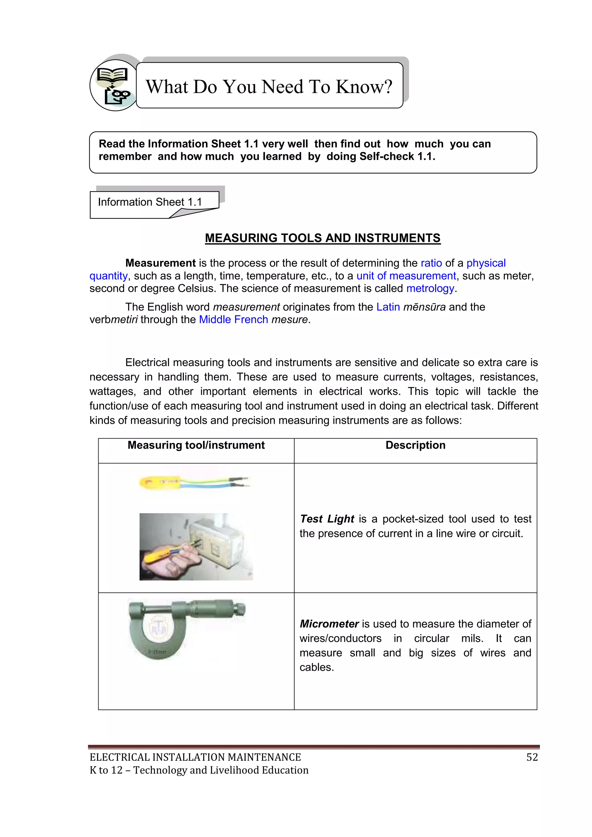 ELECTRICAL INSTALLATION MAINTENANCE 52
K to 12 – Technology and Livelihood Education
MEASURING TOOLS AND INSTRUMENTS
Measurement is the process or the result of determining the ratio of a physical
quantity, such as a length, time, temperature, etc., to a unit of measurement, such as meter,
second or degree Celsius. The science of measurement is called metrology.
The English word measurement originates from the Latin mēnsūra and the
verbmetiri through the Middle French mesure.
Electrical measuring tools and instruments are sensitive and delicate so extra care is
necessary in handling them. These are used to measure currents, voltages, resistances,
wattages, and other important elements in electrical works. This topic will tackle the
function/use of each measuring tool and instrument used in doing an electrical task. Different
kinds of measuring tools and precision measuring instruments are as follows:
Measuring tool/instrument Description
Test Light is a pocket-sized tool used to test
the presence of current in a line wire or circuit.
Micrometer is used to measure the diameter of
wires/conductors in circular mils. It can
measure small and big sizes of wires and
cables.
What Do You Need To Know?
Information Sheet 1.1
Read the Information Sheet 1.1 very well then find out how much you can
remember and how much you learned by doing Self-check 1.1.
 