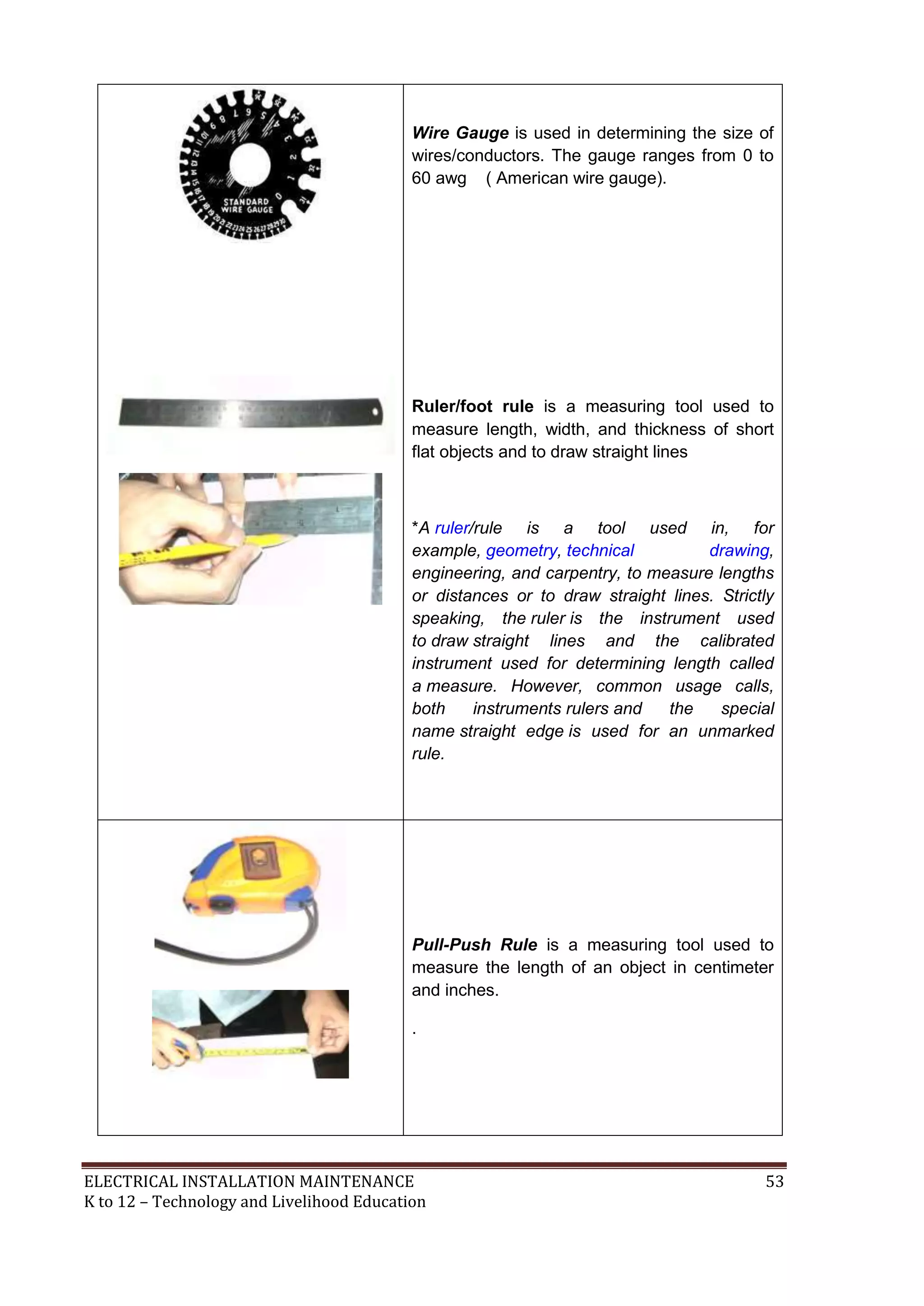 ELECTRICAL INSTALLATION MAINTENANCE 53
K to 12 – Technology and Livelihood Education
Wire Gauge is used in determining the size of
wires/conductors. The gauge ranges from 0 to
60 awg ( American wire gauge).
Ruler/foot rule is a measuring tool used to
measure length, width, and thickness of short
flat objects and to draw straight lines
*A ruler/rule is a tool used in, for
example, geometry, technical drawing,
engineering, and carpentry, to measure lengths
or distances or to draw straight lines. Strictly
speaking, the ruler is the instrument used
to draw straight lines and the calibrated
instrument used for determining length called
a measure. However, common usage calls,
both instruments rulers and the special
name straight edge is used for an unmarked
rule.
Pull-Push Rule is a measuring tool used to
measure the length of an object in centimeter
and inches.
.
 