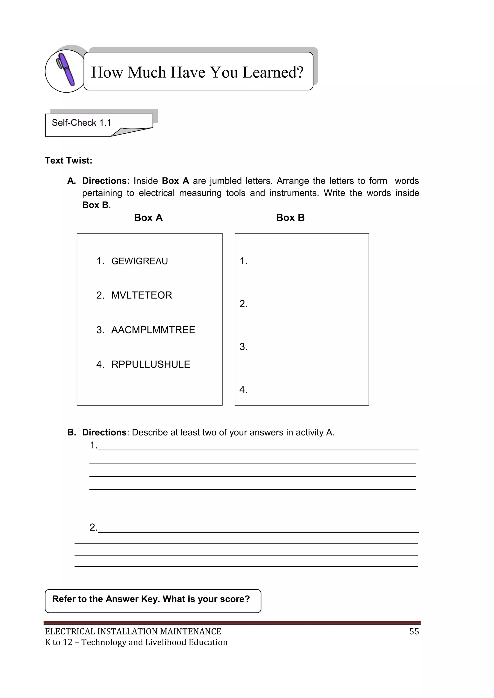 ELECTRICAL INSTALLATION MAINTENANCE 55
K to 12 – Technology and Livelihood Education
Text Twist:
A. Directions: Inside Box A are jumbled letters. Arrange the letters to form words
pertaining to electrical measuring tools and instruments. Write the words inside
Box B.
Box A Box B
1. GEWIGREAU
2. MVLTETEOR
3. AACMPLMMTREE
4. RPPULLUSHULE
1.
2.
3.
4.
B. Directions: Describe at least two of your answers in activity A.
1.__________________________________________________________
___________________________________________________________
___________________________________________________________
___________________________________________________________
2.__________________________________________________________
______________________________________________________________
______________________________________________________________
______________________________________________________________
Refer to the Answer Key. What is your score?
How Much Have You Learned?
Self-Check 1.1
 
