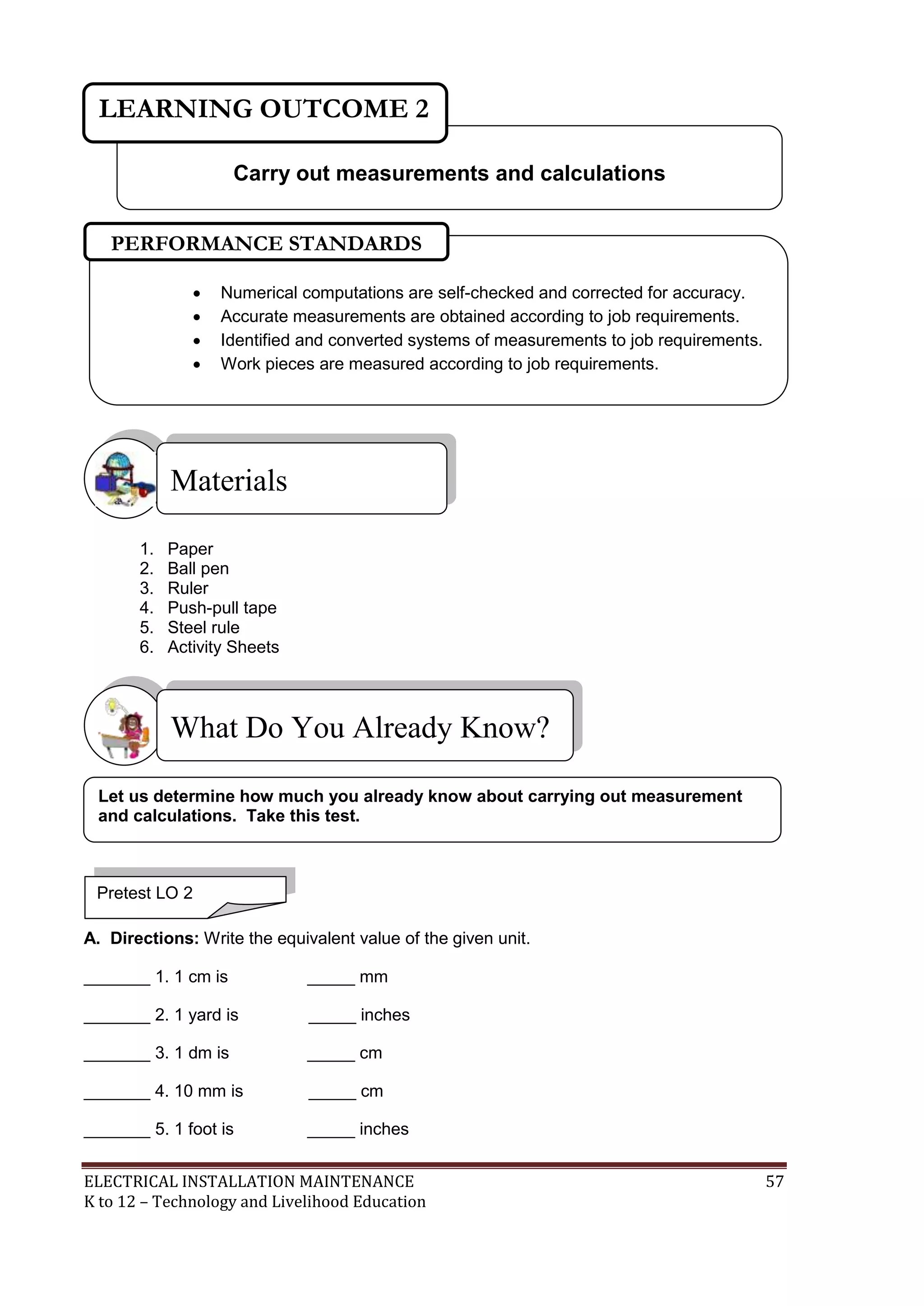 ELECTRICAL INSTALLATION MAINTENANCE 57
K to 12 – Technology and Livelihood Education
1. Paper
2. Ball pen
3. Ruler
4. Push-pull tape
5. Steel rule
6. Activity Sheets
A. Directions: Write the equivalent value of the given unit.
_______ 1. 1 cm is _____ mm
_______ 2. 1 yard is _____ inches
_______ 3. 1 dm is _____ cm
_______ 4. 10 mm is _____ cm
_______ 5. 1 foot is _____ inches
What Do You Already Know?
Materials
Carry out measurements and calculations
LEARNING OUTCOME 2
Pretest LO 2
 Numerical computations are self-checked and corrected for accuracy.
 Accurate measurements are obtained according to job requirements.
 Identified and converted systems of measurements to job requirements.
 Work pieces are measured according to job requirements.
PERFORMANCE STANDARDS
Let us determine how much you already know about carrying out measurement
and calculations. Take this test.
 
