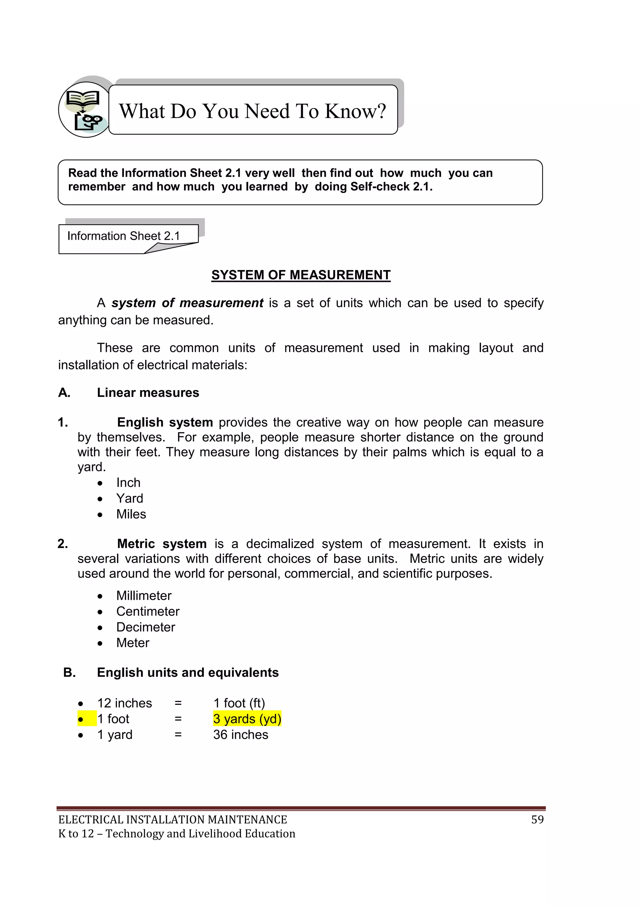 ELECTRICAL INSTALLATION MAINTENANCE 59
K to 12 – Technology and Livelihood Education
SYSTEM OF MEASUREMENT
A system of measurement is a set of units which can be used to specify
anything can be measured.
These are common units of measurement used in making layout and
installation of electrical materials:
A. Linear measures
1. English system provides the creative way on how people can measure
by themselves. For example, people measure shorter distance on the ground
with their feet. They measure long distances by their palms which is equal to a
yard.
 Inch
 Yard
 Miles
2. Metric system is a decimalized system of measurement. It exists in
several variations with different choices of base units. Metric units are widely
used around the world for personal, commercial, and scientific purposes.
 Millimeter
 Centimeter
 Decimeter
 Meter
B. English units and equivalents
 12 inches = 1 foot (ft)
 1 foot = 3 yards (yd)
 1 yard = 36 inches
What Do You Need To Know?
Information Sheet 2.1
Read the Information Sheet 2.1 very well then find out how much you can
remember and how much you learned by doing Self-check 2.1.
 