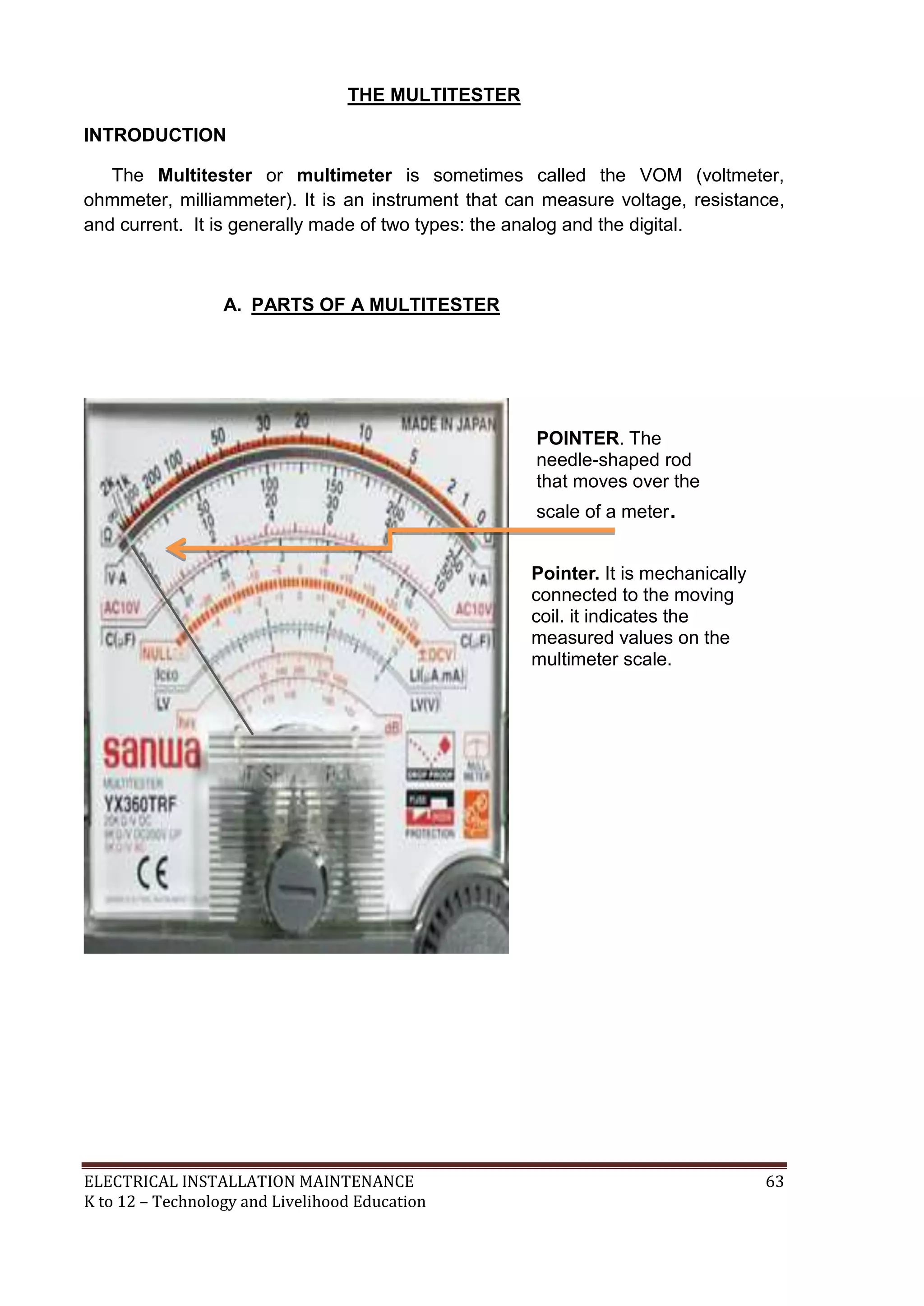 ELECTRICAL INSTALLATION MAINTENANCE 63
K to 12 – Technology and Livelihood Education
THE MULTITESTER
INTRODUCTION
The Multitester or multimeter is sometimes called the VOM (voltmeter,
ohmmeter, milliammeter). It is an instrument that can measure voltage, resistance,
and current. It is generally made of two types: the analog and the digital.
A. PARTS OF A MULTITESTER
POINTER. The
needle-shaped rod
that moves over the
scale of a meter.
Pointer. It is mechanically
connected to the moving
coil. it indicates the
measured values on the
multimeter scale.
 