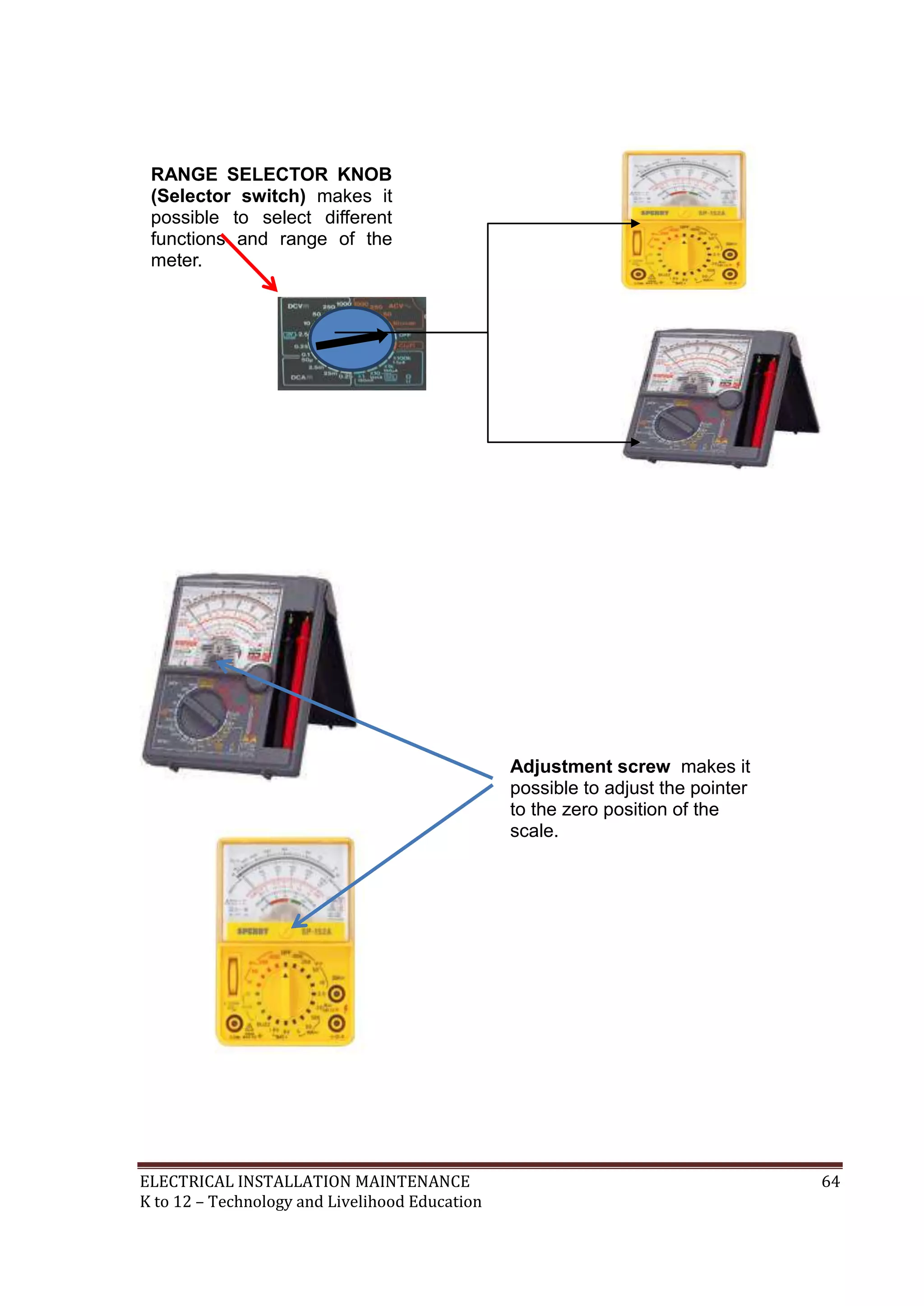 ELECTRICAL INSTALLATION MAINTENANCE 64
K to 12 – Technology and Livelihood Education
Adjustment screw makes it
possible to adjust the pointer
to the zero position of the
scale.
RANGE SELECTOR KNOB
(Selector switch) makes it
possible to select different
functions and range of the
meter.
 